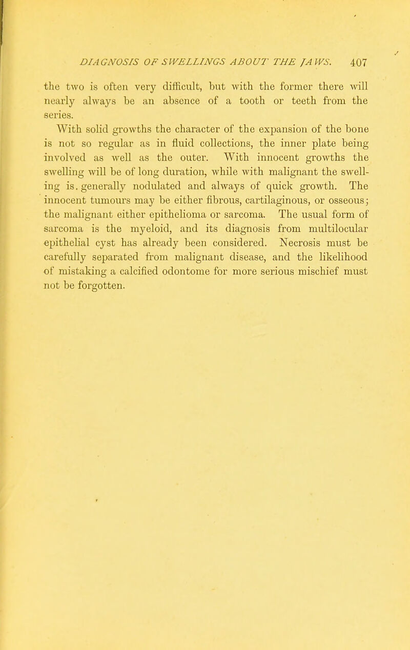 the two is often very difficult, but with the former there will nearly always be an absence of a tooth or teeth from the series. With solid growths the character of the expansion of the bone is not so regular as in fluid collections, the inner plate being involved as well as the outer. With innocent growths the swelling will be of long duration, while with malignant the swell- ing is. generally nodulated and always of quick growth. The innocent tumours may be either fibrous, cartilaginous, or osseous; the malignant either epithelioma or sarcoma. The usual form of sarcoma is the myeloid, and its diagnosis from multilocular epithelial cyst has already been considered. Necrosis must be carefully separated from malignant disease, and the likelihood of mistaking a calcified odontome for more serious mischief must not be forgotten.