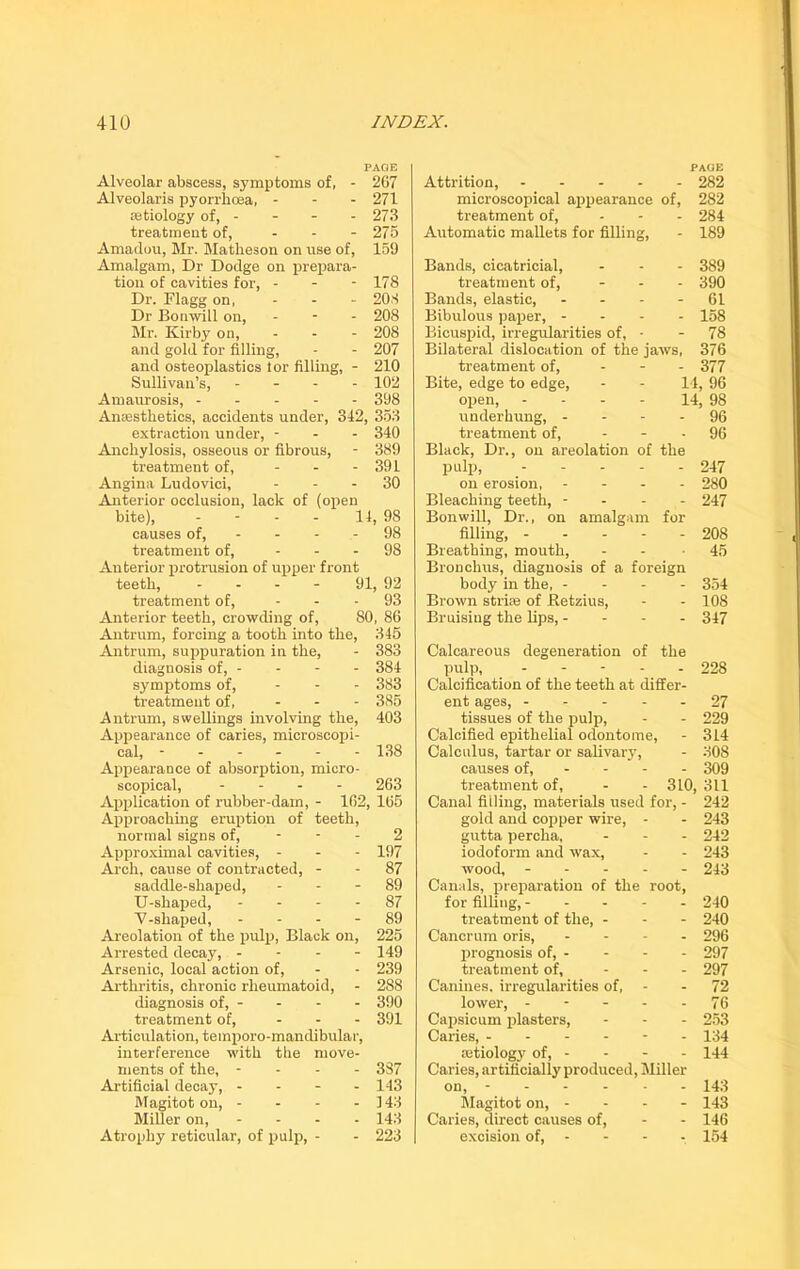 PAGE Alveolar abscess, symptoms of, - 267 Alveolai'is pyorrhoea, - - - 271 tetiology of, - - - - 273 treatment of, - 275 Amadou, Mr. Matheson on use of, 159 Amalgam, Dr Dodge on prepara- tion of cavities for, - - - 178 Dr. Flagg on, - - - 208 Dr Bonwill on, - 208 Mr. Kirby on, - - - 208 and gold for filling, - - 207 and osteoplasties lor filling, - 210 Sullivan’s, - - - - 102 Amaurosis, 398 Anaesthetics, accidents under, 342, 353 extraction under, - - - 340 Anchylosis, osseous or fibrous, - 389 treatment of, - 391 Angina Ludovici, 30 Anterior occlusion, lack of (open bite), - - - - 14, 98 causes of, - - - - 98 treatment of, - 98 Anterior protrusion of upper front teeth, .... 91, 92 treatment of, ... 93 Anterior teeth, crowding of, 80, 86 Antrum, forcing a tooth into the, 345 Antrum, suppuration in the, - 383 diagnosis of, - - - - 384 symptoms of, ... 383 treatment of, ... 385 Antrum, swellings involving the, 403 Appearance of caries, microscopi- cal, ------ 138 Appearance of absorption, micro- scopical, .... 263 Application of rubber-dam, - 162, 165 Approaching eruption of teeth, normal signs of, - - - 2 Approximal cavities, - - - 197 Arch, cause of contracted, - - 87 saddle-shaped, 89 U-shaped, 87 'V-shaped, 89 Areolation of the pulp, Black on, 225 Arrested decay, - - - - 149 Arsenic, local action of, - - 239 Arthritis, chronic rheumatoid, - 288 diagnosis of, - - - - 390 treatment of, ... 391 Articulation, temporomandibular, interference with the move- ments of the, - 387 Artificial decay, .... 143 Magitot on, - - - - 143 Miller on, .... 143 Atrophy reticular, of pulp, - - 223 PAGE Attrition, 282 microscopical appearance of, 282 treatment of, ... 284 Automatic mallets for filling, - 189 Bands, cicatricial, - - - 389 treatment of, ... 390 Bands, elastic, - - - 61 Bibulous paper, .... 158 Bicuspid, irregularities of, - - 78 Bilateral dislocation of the jaws, 376 treatment of, ... 377 Bite, edge to edge, - - 14, 96 open, - - - - 14, 98 underhung, 96 treatment of, ... 96 Black, Dr., on areolation of the pulp, 247 on erosion, .... 280 Bleaching teeth, - - - - 247 Bonwill, Dr., on amalgam for filling, 208 Breathing, mouth, - - -45 Bronchus, diagnosis of a foreign body in the, - - - - 354 Brown striae of Betzius, - - 108 Bruising the lips,.... 347 Calcareous degeneration of the pulp, ----- 228 Calcification of the teeth at differ- ent ages, 27 tissues of the pulp, - - 229 Calcified epithelial odontome, - 314 Calculus, tartar or salivary, - 308 causes of, 309 treatment of, - - 310, 311 Canal filling, materials used for, - 242 gold and copper wire, - - 243 gutta percha, - - - 242 iodoform and wax, - - 243 wood, 243 Canals, preparation of the root, for filling, ----- 240 treatment of the, - - - 240 Cancrum oris, - 296 prognosis of, - - - - 297 treatment of, ... 297 Canines, irregularities of, - - 72 lower, - - - - - 76 Capsicum plasters, - - - 253 Caries, - 134 aetiology of, - - - - 144 Caries, artificially produced, Miller on, - 143 Magitot on, - - - - 143 Caries, direct causes of, - - 146 excision of, - - - - 154