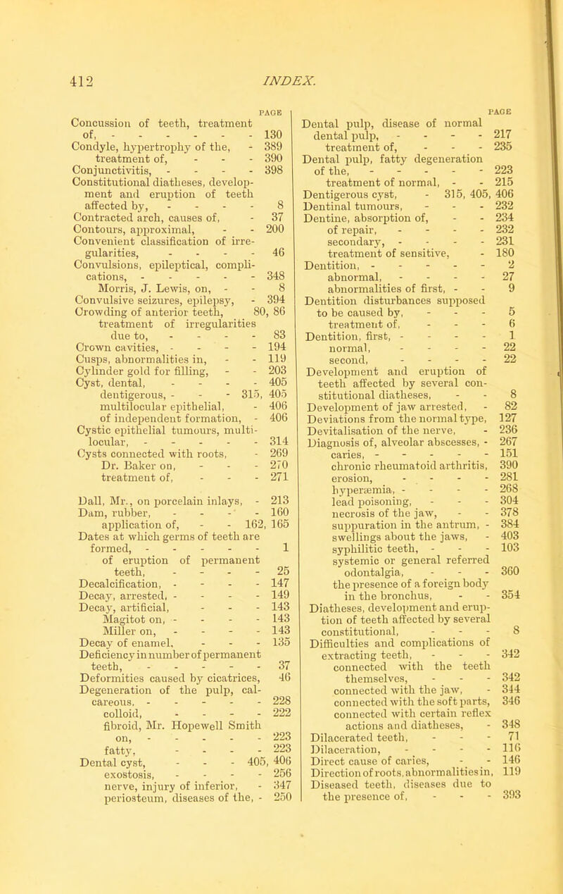 PAGE Concussion of teeth, treatment of, 130 Condyle, hypertrophy of the, - 389 treatment of, ... 390 Conjunctivitis, - 398 Constitutional diatheses, develop- ment and eruption of teeth affected by, .... 8 Contracted arch, causes of, - 37 Contours, approximal, - - 200 Convenient classification of irre- gularities, - - - 46 Convulsions, epileptical, compli- cations, ----- 348 Morris, J. Lewis, on, - - 8 Convulsive seizures, epilepsy, - 394 Crowding of anterior teeth, 80, 86 treatment of irregularities due to, - - - 83 Crown cavities, - 194 Cusps, abnormalities in, - - 119 Cylinder gold for filling, - - 203 Cyst, dental, ... - 405 dentigerous, - - - 315, 405 multiloeular epithelial, - 406 of independent formation, - 406 Cystic epithelial tumours, multi- locular, 314 Cysts connected with roots, - 269 Dr. Baker on, - - - 2i0 treatment of, ... 271 Dali, Mr., on porcelain inlays, - 213 Dam, rubber, - - - - 160 application of, - - 162, 165 Dates at which germs of teeth are formed, 1 of eruption of permanent teeth, 25 Decalcification, - - - - 147 Decay, arrested, - - - - 149 Decay, artificial, - - - 143 Magitot on, - - - - 143 Miller on, - - - - 143 Decay of enamel. - - - 135 Deficiency in number of permanent teeth, ----- 37 Deformities caused by cicatrices, 46 Degeneration of the pulp, cal- careous, ----- 228 colloid, ... - 222 fibroid, Mr. Hopewell Smith on, fatty, Dental cyst, exostosis, nerve, injury of inferior, - 347 periosteum, diseases of the, - 250 PACE Dental pulp, disease of normal dental pulp, - - - - 217 treatment of, ... 235 Dental pulp, fatty degeneration of the, ----- 223 treatment of normal, - - 215 Dentigerous cyst, - 315,405,406 Dentinal tumours, - 232 Dentine, absorption of, - - 234 of repair, ... - 232 secondary, - 231 treatment of sensitive, - 180 Dentition, ----- 2 abnormal, 27 abnormalities of first, - - 9 Dentition disturbances supposed to be caused by, - - - 5 treatment of, 6 Dentition, first, - - - - 1 normal, 22 second, 22 Development and eruption of teeth affected by several con- stitutional diatheses, - - 8 Development of jaw arrested, - 82 Deviations from the normal type, 127 Devitalisation of the nerve, - 236 Diagnosis of, alveolar abscesses, - 267 caries, ----- 151 chronic rheumatoid arthritis, 390 erosion, - - - - 281 hypersemia, - 268 lead poisoning, - - - 304 necrosis of the jaw, - - 378 suppuration in the antrum, - 384 swellings about the jaws, - 403 syphilitic teeth, - - - 103 systemic or general referred odontalgia, - - - 360 the presence of a foreign body in the bronchus, - - 354 Diatheses, development and erup- tion of teeth affected by several constitutional, 8 Difficulties and complications of extracting teeth, - - - 342 connected with the teeth themselves, - 342 connected with the jaw, - 344 connected with the soft parts, 346 connected with certain reflex actions and diatheses, - 348 Dilacerated teeth, - - -71 Dilaceration, - - - - 116 Direct cause of caries, - - 146 Direction of roots, abnormalities in, 119 Diseased teeth, diseases due to the presence of, - - - 393 - 223 . 223 - 405, 406 - 256