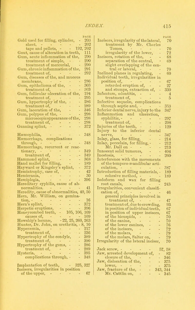 PAGE Gold used for filling, cylinder, - 203 sheet, 202 tape and pellets, - - 192, 202 Gout, cause of alteration in teeth, 111 Gum, acute inflammation of the, 290 treatment of simple, - - 290 treatment of mercurial, - 290 Gum, chronic inflammation of the, 291 treatment of, ... 292 Gum, diseases of the, and mucous membrane, - 286 Gum, epithelioma of the, - - 303 treatment of, ... 303 Gum, follicular ulceration of the, 194 treatment of, ... 295 Gum, hypertrophy of the, - - 286 treatment of, ... 289 Gum, laceration of the, - - 346 Gum, polypus of the, - - - 298 microscopic appearan ce of the, 298 treatment of, ... 298 Gunning splint, .... 372 Haemophilia, .... 348 Haemorrhage, complications through, 348 Haemorrhage, recurrent or reac- tionary, .... - 349 treatment of, ... 349 Hammond splint, ... 368 Hand mallet for filling, - - 189 Hayward or Kingsley’s splint, - 372 Hemiatrophy, case of, - 42 Hemicrania, 30 Hemiplegia, .... 396 Hereditary syphilis, cause of ab- normalities, - - 41 Heredity, cause of abnormalities, 40, 50 Hern, Mr. William, on gemina- tion, 16 Hem’s splint, .... 372 Herpetic eruptions, - - - 396 Honeycombed teeth, - 105, 106, 109 causes of, 109 Howship’s lacuna;, - 22, 25, 260, 263 Hunter, Dr. John, on urethritis, - 8, 10 Hyperremia, .... 217 treatment of, ... 236 Hypertrophy of the condyle, - 389 treatment of, ... 390 Hypertrophy of the gums, - - 286 treatment of, ... 289 Hysteria, 395 complications through, - - 348 Incisors, irregularities in position of the upper, - - - - 67 PAGE Incisors, irregularity of thelateral, 70 treatment by Mr. Charles Tomes, - - - - 70 irregularity of the lower, - 72 Incisors, rotation of the, - - 68 separation of the central, - 69 slight overlapping of the cen- tral or lateral, 70 Inclined planes in regulating, - 60 Individual teeth, irregularities in position of, - - - - 67 retarded eruption of, - - 27 and stumps, extraction of, - 330 Infantum, odontitis, ... 4 treatment of, - - - 5 Infective sequela;, complications through septic and, - - - 353 Inferior dental nerve, injury to the 347 Inflammation and ulceration, syphilitic, ----- 297 treatment of, ... 298 Injuries of the teeth, - - - 129 Injury to the inferior dental nerve, 347 Inlay, glass, for filling, - - 214 Inlay, porcelain, for filling, - - 212 Mr. Dali on - - - - 213 Innocent solid tumours, - - 404 Inostosis, ----- 260 Interference with the movements of the temporo-mandibular arti- culation, 387 Introduction of filling materials, - 189 cohesive method, - - - 189 Iodoform and wax for filling root canals, .... 243 Irregularities, convenient classifi- cation of, - - - - - 46 general principles involved in treatment of, - - - 47 treatment of, due to crowding, 93 in position of individual teeth, 67 in position of upper incisors, 67 of the bicuspids, 70 of the canine, 70 of the lower canines, - - 76 of the incisors, - - - 72 of the molars, 79 of the molars, Salter on, - 79 Irregularity of the lateral incisor, 70 Jack screw, - - - - 57, 58 Jaw, arrested development of, - 82 closure of the, - - - 346 Jaw, dislocation of the, - - 375 lower, 375' Jaw, fracture of the, - - 343, 344 Mr. Cattlin on, - - - 345