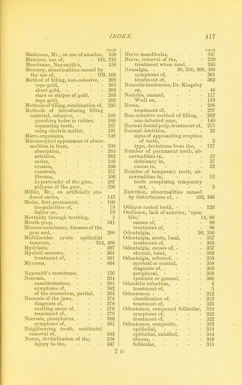 PAGE Matlieson, Mr., on use of amadou, 159 Matrices, use of, - - 181, 210 Membrane, Nay smith's, - - 136 Mercury, abnormalities caused by the use of, - 103, 106 Method of filling, non-cohesive, - 202 rope gold, - - - 203 sheet gold, - - - 202 stars or stripes of gold, - 203 tape gold, - 202 Methods of filling, combination of, 205 Methods of introducing filling material, cohesive, - 189 punching holes in rubber, - 160 separating teeth, - - - 167 using electric mallet, - - 191 Micro-organisms, - - - 149 Microscopical appearance of abnor- malities in form, - - - 108 absorption, - 263 attrition, - - 282 caries, ----- 138 erosion, - - - 280 exostosis, . . . . 257 fibroma, - - - - 300 hypertrophy of the gum, - 287 polypus of the gum, - - 298 Miller, Mr., on artificially pro- duced caries, - 143 Molar, first permanent, - - 100 irregularities of, - - - 79 Salter on, 79 Mortality through teething, - 3 Mouth-prop, . . . . 341 Mucous membrane, diseases of the gum and, ----- 286 Multilocular cystic epithelial tumours, - - - - 314, 406 Mydriasis, 397 Myeloid sarcoma, ... 301 treatment of, ... 301 Myxoma, 404 Naysmitli’s membrane, - - 136 Necrosis, 264 exanthematous, - - - 381 symptoms of, ... 382 of the cementum, partial, - 264 Necrosis of the jaws, - - - 378 diagnosis of, ... 378 exciting cause of, - - - 378 treatment of, ... 378 Necrosis, phosphorus, - - - 380 symptoms of, ... 381 Neighbouring tooth, accidental removal of, 343 Nerve, devitalisation of the, - 236 injury to the, ... 347 PAGE Nerve mandibular, ... 347 Nerve, removal of the, - - 239 treatment when dead, - - 245 Neuralgia, - - 30, 356, 360, 396 symptoms of, - - - 361 treatment of, ... 362 Neurotic tendencies, Dr. Kingsley on, ----- 40 Nodules, enamel, ... 117 Wedl on, - 119 Noma, 296 treatment of, ... 297 Non-cohesive method of filling, - 202 non-infected zone, - - 140 Normal dental pulp, treatment of, 215 N ormal dentition, 22 signs of approaching eruption of teeth, - - - - 2 type, deviations from the, - 127 Number of permanent teeth, ab- normalities in, - - - 32 deficiency in, 37 excess in, - - - - 32 Number of temporary teeth, ab- normalities in, 12 teeth comprising temporary set, ----- 3 Nutrition, abnormalities caused by disturbances of, - - 103, 106 Oblique rooted teeth, - - - 123 Occlusion, lack of anterior, ‘ open bite,’ - 14, 98 causes of, - - 98 treatment of, - - 98 Odontalgia, - - 30, 356 Odontalgia, acute, local, - - 357 treatment of, - . 358 Odontalgia, causes of, - - - 357 chronic, local, - _ 358 Odontalgia, referred, - - . 358 cerebral or central, - 358 diagnosis of, - - - 360 peripheral, - - 358 systemic or general, - - 360 Odontitis infantum, - - 4 treatment of, - . 5 Odontomes, - - . 312 classification of, - - . 312 treatment of, - . 323 Odontomes, compound follicular, 318 symptoms of, - - 322 treatment of, - - 322 Odontomes, composite, - - 322 epithelial, - - 312 epithelial, calcified, - - 314 fibrous, - - - 316 follicular, - - 315 2 D