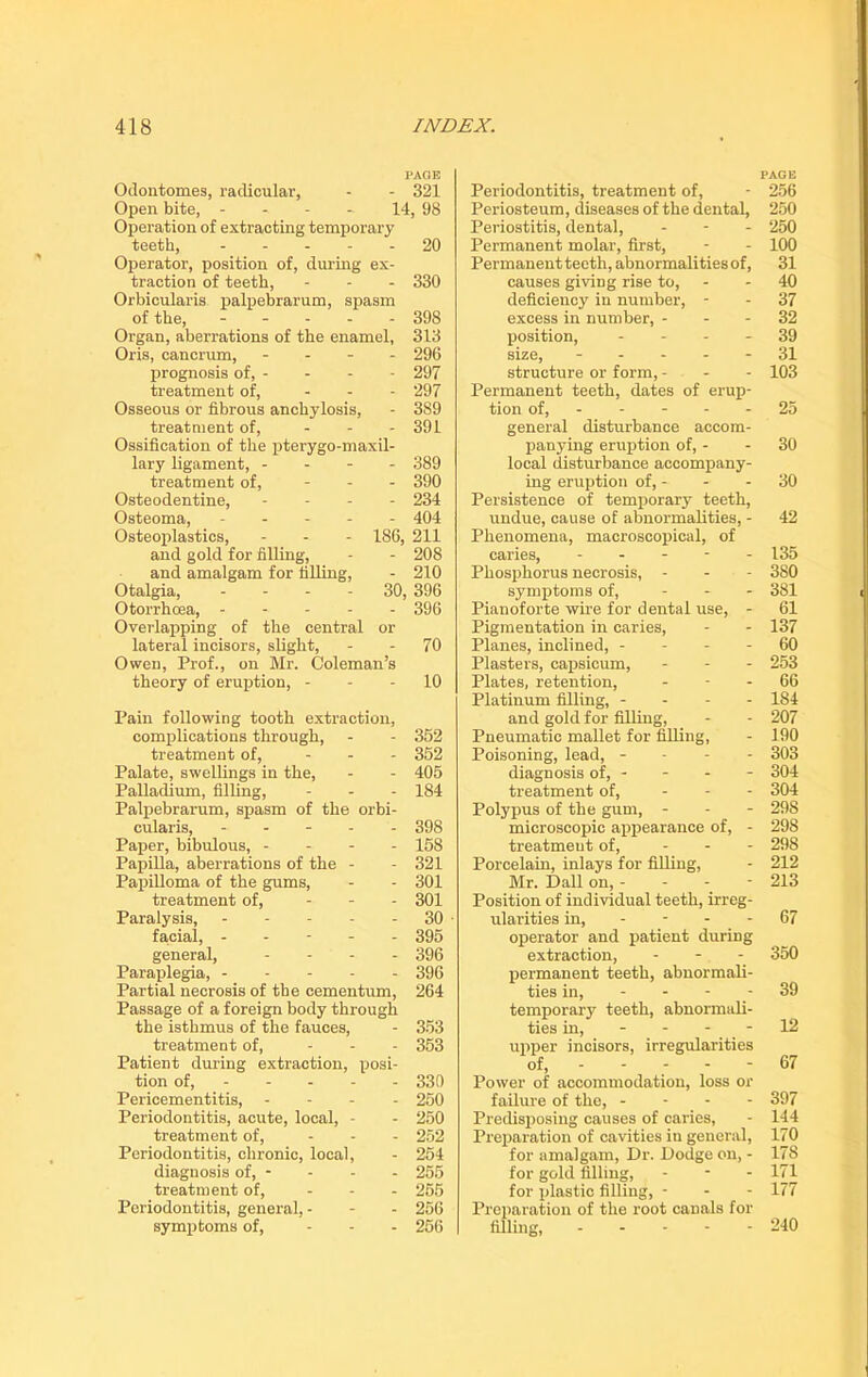 PAGE Odoutomes, radicular, - - 321 Open bite, - - - - 14, 98 Operation of extracting temporary teeth, 20 Operator, position of, during ex- traction of teeth, - 330 Orbicularis palpebrarum, spasm of the, 398 Organ, aberrations of the enamel, 313 Oris, cancrum, - 296 prognosis of, - - - - 297 treatment of, - 297 Osseous or fibrous anchylosis, - 389 treatment of, - 391 Ossification of the pterygo-maxil- lary ligament, - 389 treatment of, - 390 Osteodentine, - - - 234 Osteoma, ----- 404 Osteoplasties, - - - 186, 211 and gold for filling, - - 208 and amalgam for filling, - 210 Otalgia, 30, 396 Otorrhoea, 396 Overlapping of the central or lateral incisors, slight, 70 Owen, Prof., on Mr. Coleman’s theory of eruption, 10 Pain following tooth extraction, complications through, - - 352 treatment of, ... 352 Palate, swellings in the, - - 405 Palladium, filling, - - - 184 Palpebrarum, spasm of the orbi- cularis, ----- 398 Paper, bibulous, - - - - 158 Papilla, aberrations of the - - 321 Papilloma of the gums, - - 301 treatment of, - - - 301 Paralysis, 30 ■ facial, ----- 395 general, - 396 Paraplegia, 396 Partial necrosis of the cementum, 264 Passage of a foreign body through the isthmus of the fauces, - 353 treatment of, ... 353 Patient during extraction, posi- tion of, 330 Pericementitis, - - - - 250 Periodontitis, acute, local, - - 250 treatment of, ... 252 Periodontitis, chronic, local, - 254 diagnosis of, - - - - 255 treatment of, ... 255 Periodontitis, general, - - - 256 symptoms of, ... 256 PAGE Periodontitis, treatment of, - 256 Periosteum, diseases of the dental, 250 Periostitis, dental, - - - 250 Permanent molar, first, - - 100 Permanent teeth, abnormalities of, 31 causes giving rise to, - - 40 deficiency in number, - - 37 excess in number, 32 position, 39 size, ----- 31 structure or form, - - - 103 Permanent teeth, dates of erup- tion of, - - - - 25 general disturbance accom- panying eruption of, 30 local disturbance accompany- ing eruption of, - - - 30 Persistence of temporary teeth, undue, cause of abnormalities, - 42 Phenomena, macroscopical, of caries, ----- 135 Phosphorus necrosis, - - - 380 symptoms of, - 381 Pianoforte wire for dental use, - 61 Pigmentation in caries, - - 137 Planes, inclined, 60 Plasters, capsicum, - 253 Plates, retention, 66 Platinum filling, - - - - 1S4 and gold for filling, - - 207 Pneumatic mallet for filling, - 190 Poisoning, lead, - - - - 303 diagnosis of, - - - - 304 treatment of, ... 304 Polypus of the gum, - - - 298 microscopic appearance of, - 298 treatment of, - 298 Porcelain, inlays for filling, - 212 Mr. Dali on, - 213 Position of individual teeth, irreg- ularities in, - - - - 67 operator and patient during extraction, - - - 350 permanent teeth, abnormali- ties in, - - - - 39 temporary teeth, abnormali- ties in, - - - - 12 upper incisors, irregularities of, - - - - - 67 Power of accommodation, loss or failure of the, - - - - 397 Predisposing causes of caries, - 144 Preparation of cavities iu general, 170 for amalgam, Dr. Dodge on, - 178 for gold filling, - - - 171 for plastic filling, - - - 177 Preparation of the root canals for filling, 240