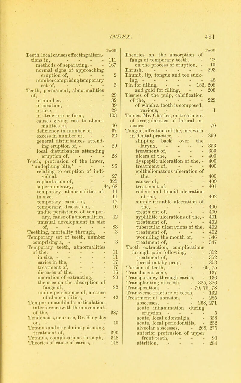 PAGE Teeth, local causes eff ectingaltera- tions in, .... m methods of separating, - - 167 normal signs of approaching eruption of, - - - 2 number comprising temporary set of, .... 3 Teeth, permanent, abnormalities of, 29 in number, 32 in position, 39 in size, 29 in structure or form, - - 103 causes giving rise to abnor- malities in, 40 deficiency in number of, - 37 excess in number of, - - 32 general disturbances attend- ing eruption of, - - - 29 local disturbances attending eruption of, - - - 28 Teeth, protrusion of the lower, ‘ underhung bite,’ 96 relating to eruption of indi- vidual, 27 replantation of, - - - 325 supernumerary, - - 44, 68 temporary, abnormalities of, 11 in size, - - - - 11 temporary, caries in, - 17 temporary, diseases in, - - 16 undue persistence of tempor- ary, cause of abnormalities, 42 unusual development in size of, - 83 Teething, mortality through, - 3 Temporary set of teeth, number comprising a, - - - - 3 Temporary teeth, abnormalities of the, 11 in size, 11 caries in the, - - 17 treatment of, - - - 17 diseases of the, 16 operation of extracting, - 20 theories on the absorption of fangs of, - - - 22 undue persistence of, a cause of abnormalities, - - 42 Temporo-mandibulararticulation, interference with themovements of the, 387 Tendencies, neurotic, Dr. Kingsley on, - 40 Tetanus and strychnine poisoning, treatment of, - - - - 390 Tetanus, complications through, - 348 Theories of cause of caries, - - 148 PAGE Theories on the absorption of fangs of temporary teeth, - 22 on the process of eruption, - 10 Thrush, 293 Thumb, lip, tongue and toe suck- ing, 45 Tin for filling, - - - 183, 208 and gold for filling, - - 206 Tissues of the pulp, calcification of the, ----- 229 of which a tooth is composed, various, 1 Tomes, Mr. Charles, on treatment of irregularities of lateral in- cisors, 70 Tongue, affections of the, metwith in dental practice, - - - 399 slipping back over the larynx, - - - 353 treatment of, ... 353 ulcers of the, - - - 400 dyspeptic ulceration of the, - 400 treatment of, ... 400 epitheliomatous ulceration of the, 400 causes of, 400 treatment of, - 401 rodent and lupoid ulceration of the, .... 402 simple irritable ulceration of the, ----- 400 treatment of, ... 400 syphilitic ulcerations of the, - 401 treatment of, ... 402 tubercular ulcerations of the, 402 treatment of, ... 402 wounding the mouth or, - 346 treatment of, - 347 Tooth extraction, complications through pain following, - - 352 treatment of, ... 352 forced out by prop, - - 353 Torsion of teeth, - - - 69, 75 Translucent zone, - - - 137 Transparency through caries, - 136 Transplanting of teeth, - 325, 326 Transposition, - - - 70, 75, 78 Transverse fracture of teeth, - 132 Treatment of abrasion, - - 285 abscesses, - - - 268, 271 acute inflammation during eruption, - - - - 5 acute, local odontalgia, - 358 acute, local periodontitis, - 252 alveolar abscesses, - 268, 275 anterior protrusion of upper front teeth, 93 attrition, - 284