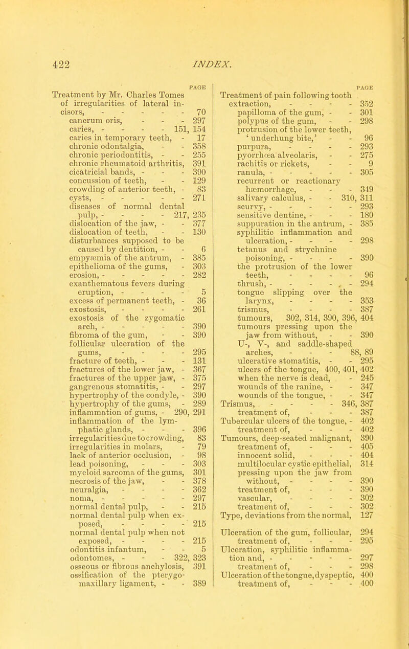 PAGE Treatment by Mr. Charles Tomes of irregularities of lateral in- cisors, - - - - - 70 cancrum oris, ... 297 caries, - - - - 151, 154 caries in temporary teeth, - 17 chronic odontalgia, - - 358 chronic periodontitis, - - 255 chronic rheumatoid arthritis, 391 cicatricial bands, - - - 390 concussion of teeth, - - 129 crowding of anterior teeth, - 83 cysts, 271 diseases of normal dental pulp, --- - 217, 235 dislocation of the jaw, - - 377 dislocation of teeth, - - 130 disturbances supposed to be caused by dentition, - - 6 empyajmia of the antrum, - 385 epithelioma of the gums, - 303 erosion, 282 exanthematous fevers during eruption, - - - - 5 excess of permanent teeth, - 36 exostosis, - 261 exostosis of the zygomatic arch, 390 fibroma of the gum, - - 390 follicular ulceration of the gums, .... 295 fracture of teeth, - - - 131 fractures of the lower jaw, - 367 fractures of the upper jaw, - 375 gangrenous stomatitis, - - 297 hypertrophy of the condyle, - 390 hypertrophy of the gums, - 289 inflammation of gums, - 290, 291 inflammation of the lym- phatic glands, - - - 396 irregularities due to crowding, 83 irregularities in molars, - 79 lack of anterior occlusion, - 98 lead poisoning, - - - 303 myeloid sarcoma of the gums, 301 necrosis of the jaw, - - 378 neuralgia, ... - 362 noma, 297 normal dental pulp, - - 215 normal dental pulp when ex- posed, - - - - 215 normal dental pulp when not exposed, - 215 odontitis infantum, - - 5 odontomes, - - - 322, 323 osseous or fibrous anchylosis, 391 ossification of the pterygo- maxillary ligament, - - 389 PAGE Treatment of pain following tooth extraction, - 352 papilloma of the gum, - - 301 polypus of the gum, - - 298 protrusion of the lower teeth, ‘ underhung bite,’ - - 96 purpura, - 293 pyorrhoea alveolaris, - - 275 rachitis or rickets, - - 9 ranula, 305 recurrent or reactionary haemorrhage, - - - 349 salivary calculus, - - 310, 311 scurvy, ----- 293 sensitive dentine, - - - 180 suppuration in the antrum, - 385 syphilitic inflammation and ulceration, - - - - 298 tetanus and strychnine poisoning, - - - - 390 the protrusion of the lower teeth, 96 thrush, - - - - , - 294 tongue slipping over the larynx, - 353 trismus, - - - - 3S7 tumours, 302, 314, 390, 396, 404 tumours pressing upon the jaw from without, - - 390 U-, V-, and saddle-shaped arches, - 88, 89 ulcerative stomatitis, - - 295 ulcers of the tongue, 400, 401, 402 when the nerve is dead, - 245 wounds of the ranine, - - 347 wounds of the tongue, - - 347 Trismus, - 346, 387 treatment of, - - - 387 Tubercular ulcers of the tongue, - 402 treatment of, - 402 Tumours, deep-seated malignant, 390 treatment of, - 405 innocent solid, - - - 404 multilocular cystic epithelial, 314 pressing upon the jaw from without, - 390 treatment of, - 390 vascular, - - - 302 treatment of, - 302 Type, deviations from the normal, 127 Ulceration of the gum, follicular, 294 treatment of, ... 295 Ulceration, syphilitic inflamma- tion and, ----- 297 treatment of, ... 298 Ulceration of the tongue, dyspeptic, 400 treatment of, - 400