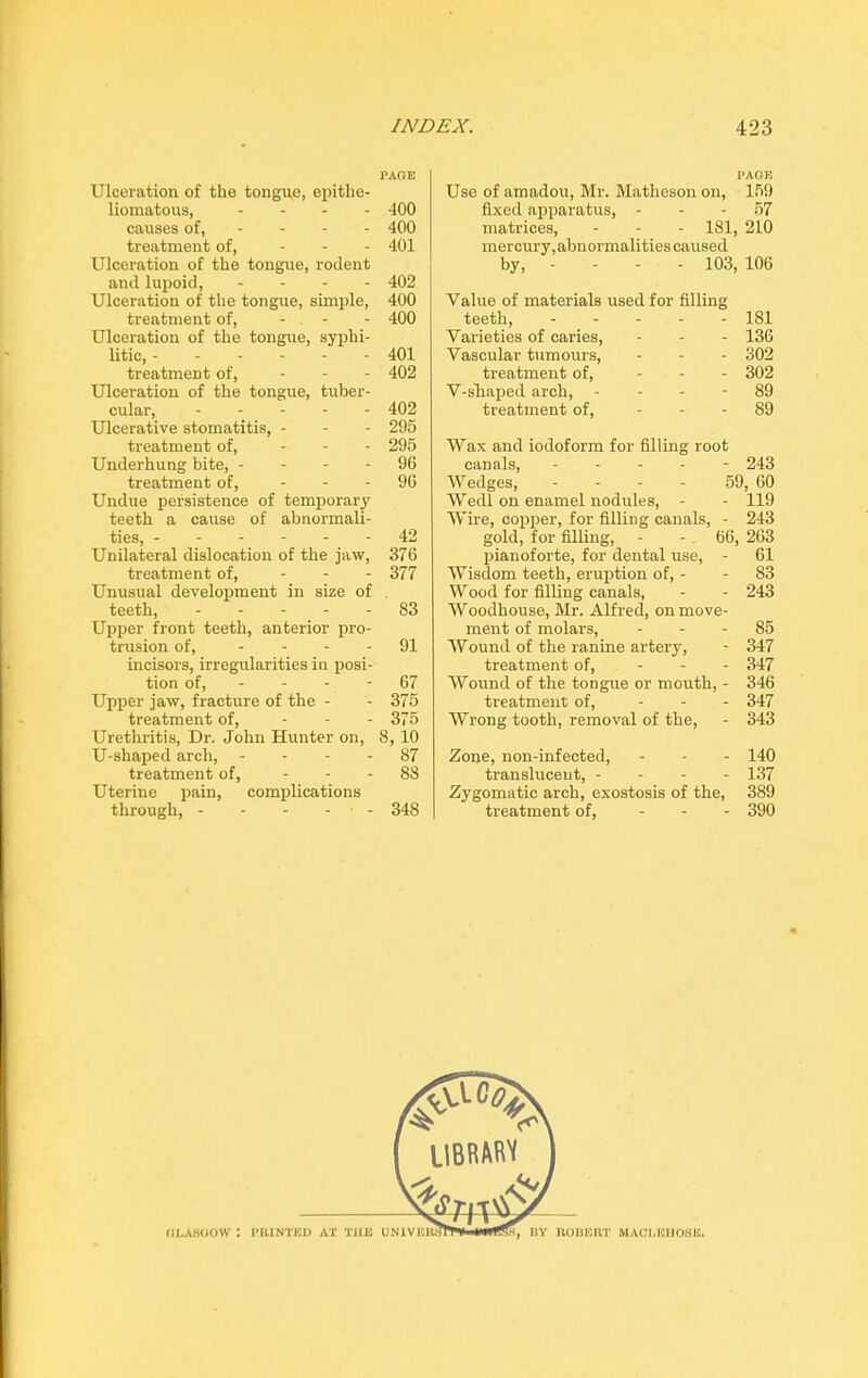 PAOE Ulceration of the tongue, epitlie- liomatous, .... 400 causes of, 400 treatment of, ... 401 Ulceration of the tongue, rodent and lupoid, - 402 Ulceration of the tongue, simple, 400 treatment of, - - - 400 Ulceration of the tongue, syphi- litic, ------ 401 treatment of, - - - 402 Ulceration of the tongue, tuber- cular, 402 Ulcerative stomatitis, - - - 295 treatment of, - - - 295 Underhung bite, 96 treatment of, - 96 Undue persistence of temporary teeth a cause of abnormali- ties, 42 Unilateral dislocation of the jaw, 376 treatment of, - - - 377 Unusual development in size of teeth, 83 Upper front teeth, anterior pro- trusion of, 91 incisors, irregularities in posi- tion of, - - - - 67 Upper jaw, fracture of the - - 375 treatment of, ... 375 Urethritis, Dr. John Hunter on, 8, 10 U-shaped arch, 87 treatment of, - 88 Uterine pain, complications through, ----- 348 PAOE Use of amadou, Mr. Matheson on, 15!) fixed apparatus, - - - 57 matrices, - - - 181, 210 mercury, abnormalities caused by, - - - - 103, 106 Value of materials used for filling teeth, 181 Varieties of caries, - - - 136 Vascular tumours, ... 302 treatment of, - 302 V-sliaped arch, 89 treatment of, - - - 89 Wax and iodoform for filling root canals, ----- 243 Wedges, - - - - 59, 60 Wedl on enamel nodules, - - 119 Wire, copper, for filling canals, - 243 gold, for filling, - - 66, 263 pianoforte, for dental use, - 61 Wisdom teeth, eruption of, - - 83 Wood for filling canals, - - 243 Woodhouse, Mr. Alfred, on move- ment of molars, 85 Wound of the ranine artery, - 347 treatment of, - 347 Wound of the tongue or mouth, - 346 treatment of, - 347 Wrong tooth, removal of the, - 343 Zone, lion-infected, - 140 translucent, - - - - 137 Zygomatic arch, exostosis of the, 389 treatment of, ... 390 oLAsoow :