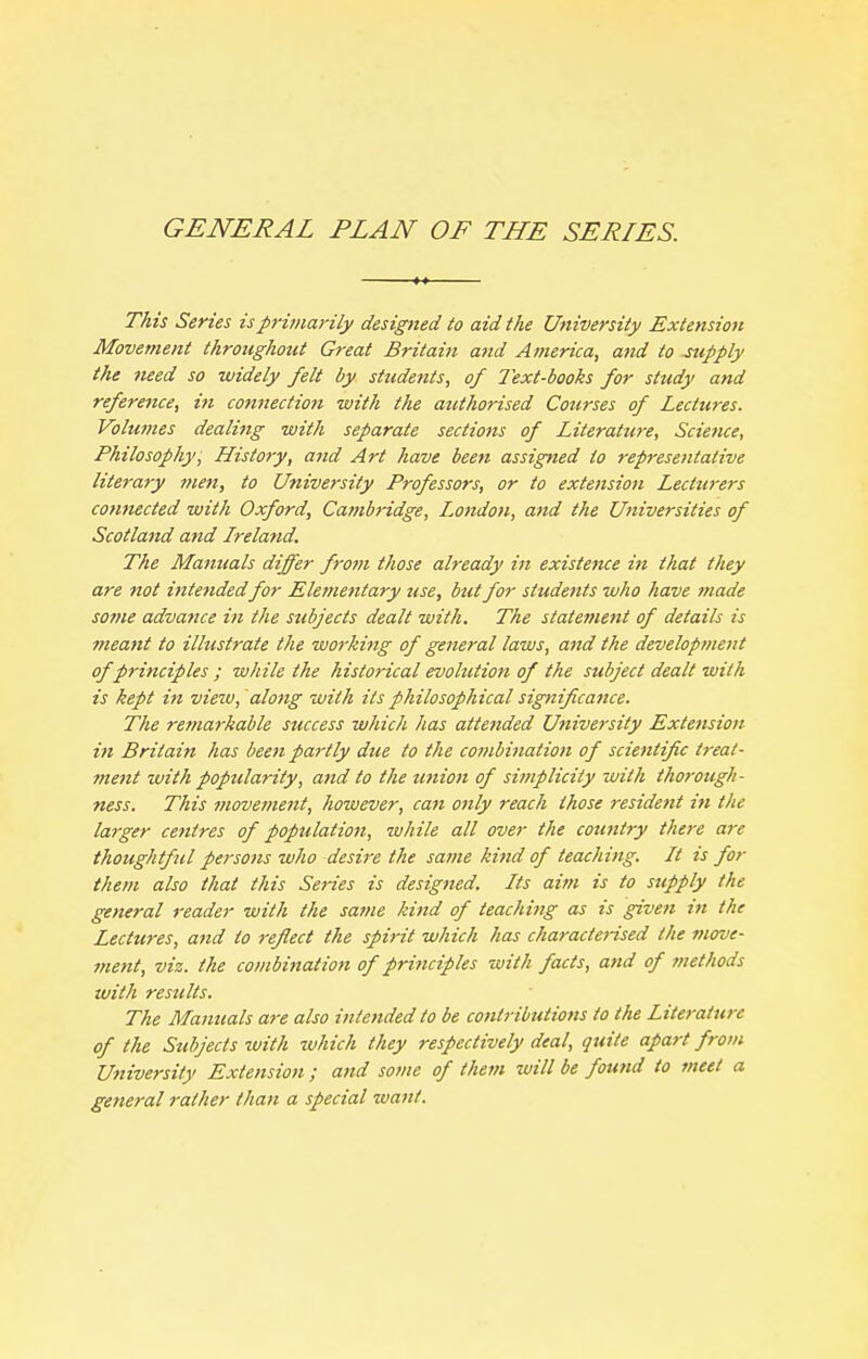 GENERAL PLAN OF THE SERIES. This Series isp7-inia)'ily designed to aid the University Extension Movement throughout Great Britain and America, and to supply the need so widely felt by students, of Text-books for study and reference, in connection with the authorised Courses of Lectures. Voluvies dealing with separate sections of Literature, Science, Philosophy, History, and Art have been assigned to representative literary inett, to University Professors, or to extension Lecturers connected with Oxford, Cambridge, I^ondon, attd the Universities of Scotla7id and Ireland. The Manuals differ from those already in existence in that they are not intendedfor Ele?nentary use, but for students who have fnade some advance in the subjects dealt with. The statement of details is meant to illustrate the working of general laws, and the development of principles ; while the historical evolution of the subject dealt with is kept in view, along with its philosophical significance. The remarkable success which has attended University Extension in Britain has been partly due to the cot?ibination of scientific treat- ment with poptclarity, and to the zmion of simplicity with thorough- ness. This movement, however, can only reach those resident in the larger centres of population, while all over the country there are thoughtfiil persons who desire the same kind of teaching. It is for them also that this Series is designed. Its aim is to supply the general reader with the same kind of teaching as is given in the Lectures, and to reflect the spirit which has characterised the move- ment, viz. the combination of principles 'with facts, and of methods with results. The Manuals are also intended to be contributions to the Literature of the Subjects %vith which they respectively deal, quite apart from University Extension ; and some of them will be found to meet a general rather than a special want.