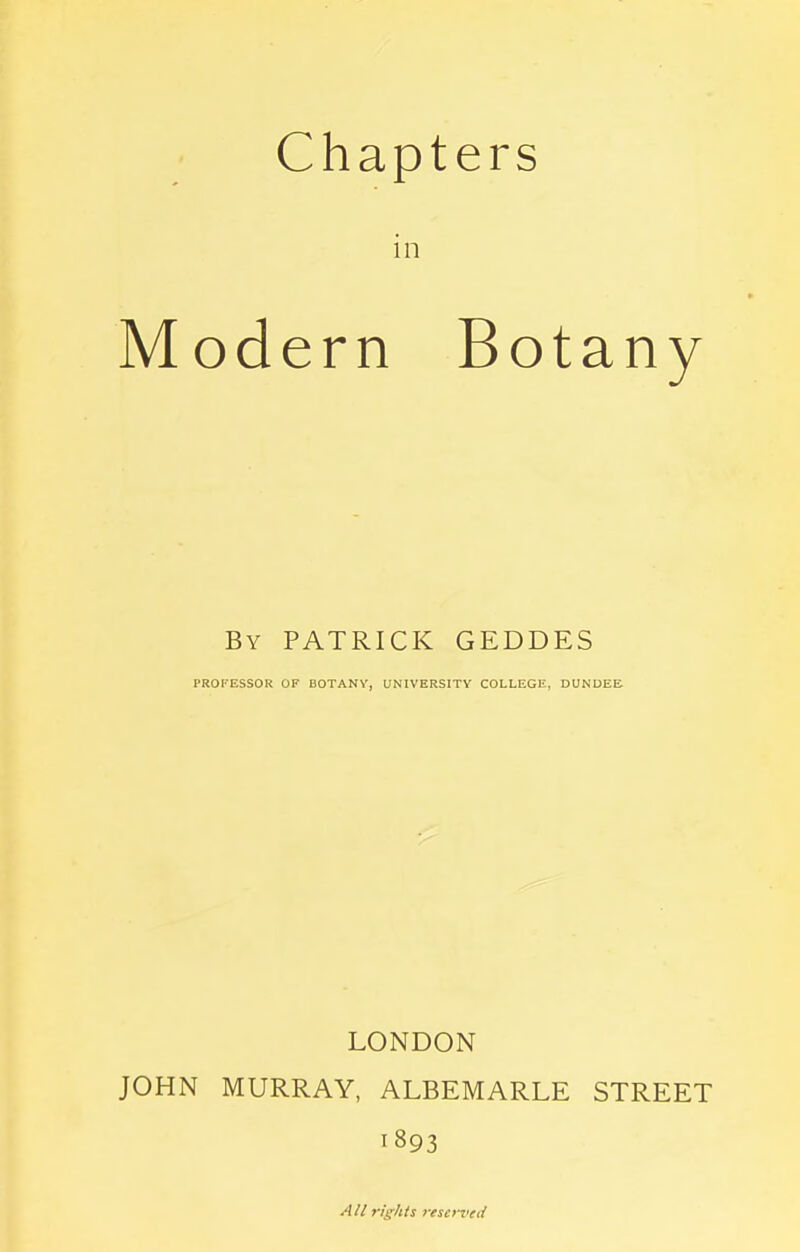 Chapters in Modern Botany By PATRICK GEDDES PROFESSOR OF BOTANY, UNIVERSITY COLLEGE, DUNDEE LONDON JOHN MURRAY, ALBEMARLE STREET 1893 All rights reserved