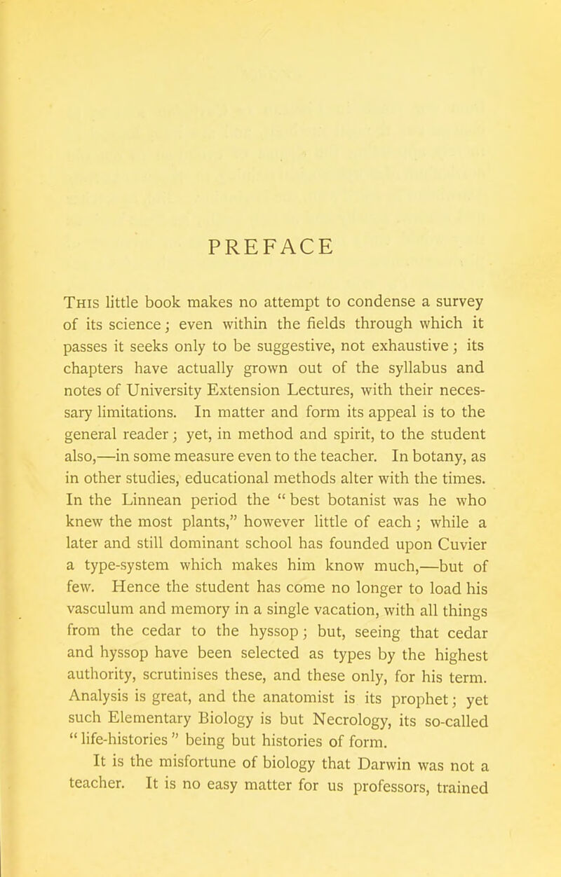 PREFACE This little book makes no attempt to condense a survey of its science; even within the fields through which it passes it seeks only to be suggestive, not exhaustive; its chapters have actually grown out of the syllabus and notes of University Extension Lectures, with their neces- sary limitations. In matter and form its appeal is to the general reader; yet, in method and spirit, to the student also,—in some measure even to the teacher. In botany, as in other studies, educational methods alter with the times. In the Linnean period the  best botanist was he who knew the most plants, however little of each; while a later and still dominant school has founded upon Cuvier a type-system which makes him know much,—but of few. Hence the student has come no longer to load his vasculum and memory in a single vacation, with all things from the cedar to the hyssop; but, seeing that cedar and hyssop have been selected as types by the highest authority, scrutinises these, and these only, for his term. Analysis is great, and the anatomist is its prophet; yet such Elementary Biology is but Necrology, its so-called  hfe-histories  being but histories of form. It is the misfortune of biology that Darwin was not a teacher. It is no easy matter for us professors, trained