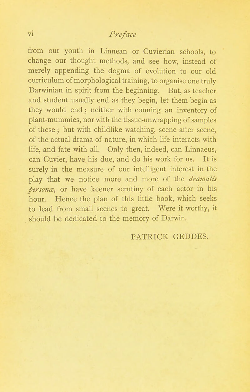 from our youth in Linnean or Cuvierian schools, to change our thought methods, and see how, instead of merely appending the dogma of evolution to our old curriculum of morphological training, to organise one truly Darwinian in spirit from the beginning. But, as teacher and student usually end as they begin, let them begin as they would end; neither with conning an inventory of plant-mummies, nor with the tissue-unwrapping of samples of these; but with childlike watching, scene after scene, of the actual drama of nature, in which life interacts with life, and fate with all. Only then, indeed, can Linnaeus, can Cuvier, have his due, and do his work for us. It is surely in the measure of our intelligent interest in the play that we notice more and more of the drafiiatts persona, or have keener scrutiny of each actor in his hour. Hence the plan of this little book, which seeks to lead from small scenes to great. Were it worthy, it should be dedicated to the memory of Darwin. PATRICK GEDDES.