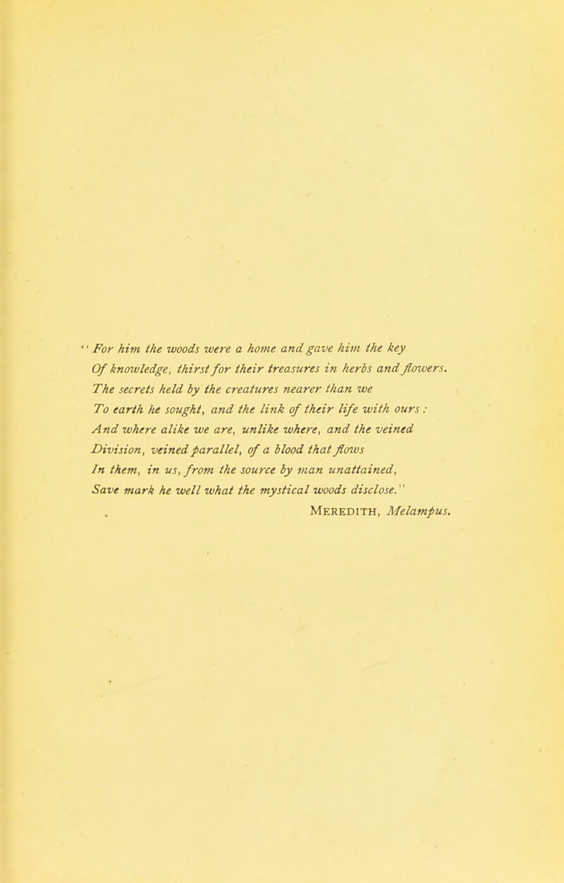 '' For him the woods were a home and gave him the key Of knoivledge, thirst for their treasures in herbs and flowers. The secrets held by the creatures nearer than we To earth he sought, and the link of their life with ours : And where alike we are, unlike where, and the veined Division, veined parallel, of a blood that flows In them, in us, from the source by man unattained. Save mark he well what the mystical woods disclose. Meredith, Melampus.