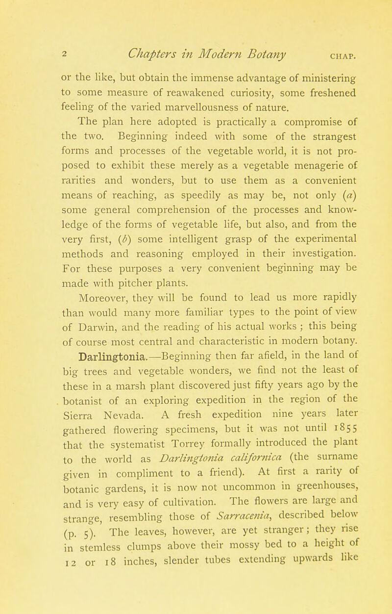 or the like, but obtain the immense advantage of ministering to some measure of reawakened curiosity, some freshened feeling of the varied marvellousness of nature. The plan here adopted is practically a compromise of the two. Beginning indeed with some of the strangest forms and processes of the vegetable world, it is not pro- posed to exhibit these merely as a vegetable menagerie of rarities and wonders, but to use them as a convenient means of reaching, as speedily as may be, not only {a) some general comprehension of the processes and know- ledge of the fomns of vegetable life, but also, and from the very first, {b) some intelligent grasp of the experimental methods and reasoning employed in their investigation. For these purposes a very convenient beginning may be made with pitcher plants. Moreover, they will be found to lead us more rapidly than would many more familiar types to the point of view of Darwin, and the reading of his actual works ; this being of course most central and characteristic in modern botany. Darlingtonia.—Beginning then far afield, in the land of big trees and vegetable wonders, we find not the least of these in a marsh plant discovered just fifty years ago by the botanist of an exploring expedition in the region of the Sierra Nevada. A fresh expedition nine years later gathered flowering specimens, but it was not until 1855 that the systematist Torrey formally introduced the plant to the world as Darlingtonia californica (the surname given in compliment to a friend). At first a rarity of botanic gardens, it is now not uncommon in greenhouses, and is very easy of cultivation. The flowers are large and strange, resembling those of Sarracenia, described below (p. 5). The leaves, however, are yet stranger; they rise in stemless clumps above their mossy bed to a height of 12 or 18 inches, slender tubes extending upwards like