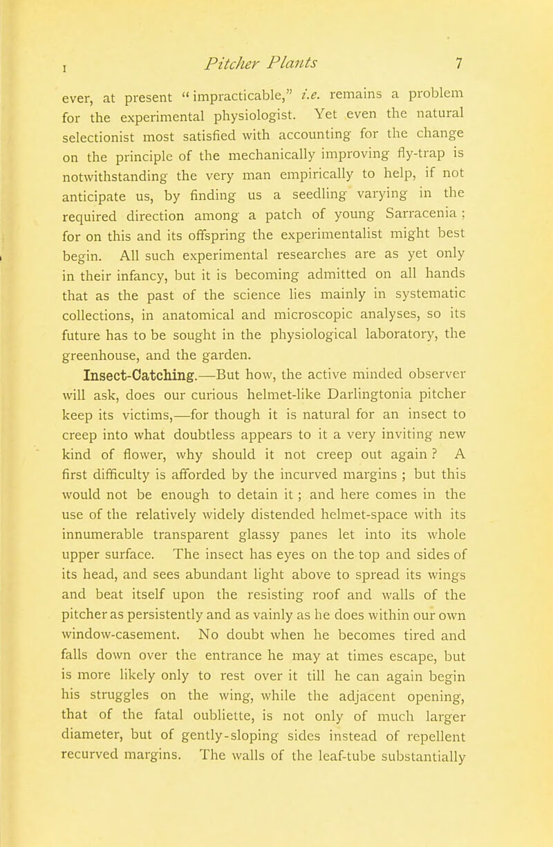 ever, at present impracticable, i.e. remains a problem for the experimental physiologist. Yet even the natural selectionist most satisfied with accounting for the change on the principle of the mechanically improving fly-trap is notwithstanding the very man empirically to help, if not anticipate us, by finding us a seedling varying in the required direction among a patch of young Sarracenia ; for on this and its offspring the experimentalist might best begin. All such experimental researches are as yet only in their infancy, but it is becoming admitted on all hands that as the past of the science lies mainly in systematic collections, in anatomical and microscopic analyses, so its future has to be sought in the physiological laboratory, the greenhouse, and the garden. Insect-OatcMng.—But how, the active minded observer will ask, does our curious helmet-like Darlingtonia pitcher keep its victims,—for though it is natural for an insect to creep into what doubtless appears to it a very inviting new kind of flower, why should it not creep out again ? A first difficulty is afforded by the incurved margins ; but this would not be enough to detain it; and here comes in the use of the relatively widely distended helmet-space with its innumerable transparent glassy panes let into its whole upper surface. The insect has eyes on the top and sides of its head, and sees abundant light above to spread its wings and beat itself upon the resisting roof and walls of the pitcher as persistently and as vainly as he does within our own window-casement. No doubt when he becomes tired and falls down over the entrance he may at times escape, but is more likely only to rest over it till he can again begin his struggles on the wing, while the adjacent opening, that of the fatal oubliette, is not only of much larger diameter, but of gently-sloping sides instead of repellent recurved margins. The walls of the leaf-tube substantially