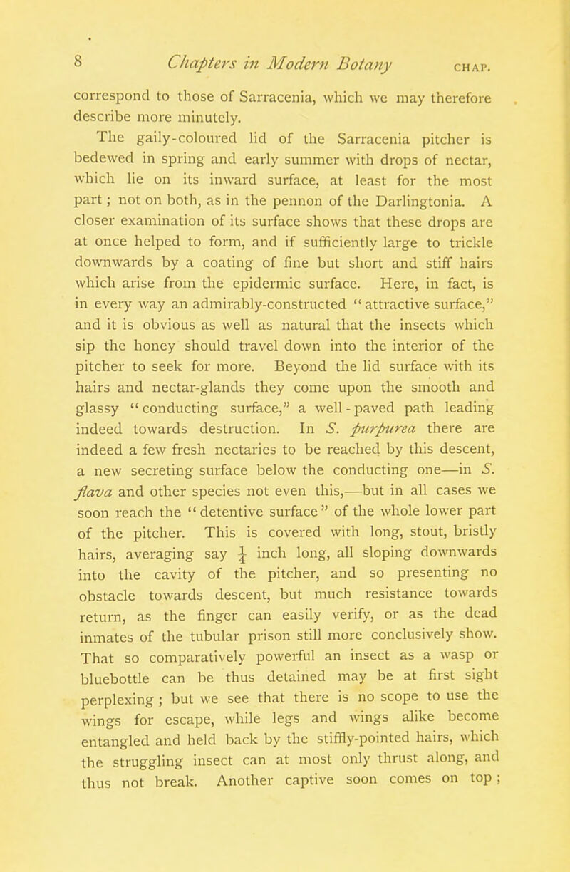 correspond to those of Sarracenia, which we may therefore describe more minutely. The gaily-coloured lid of the Sarracenia pitcher is bedewed in spring and early summer with drops of nectar, which lie on its inward surface, at least for the most part; not on both, as in the pennon of the Darlingtonia. A closer examination of its surface shows that these drops are at once helped to form, and if sufficiently large to trickle downwards by a coating of fine but short and stiff hairs which arise from the epidermic surface. Here, in fact, is in every way an admirably-constructed  attractive surface, and it is obvious as well as natural that the insects which sip the honey should travel down into the interior of the pitcher to seek for more. Beyond the lid surface with its hairs and nectar-glands they come upon the smooth and glassy  conducting surface, a well - paved path leading indeed towards destruction. In S. purpurea there are indeed a few fresh nectaries to be reached by this descent, a new secreting surface below the conducting one—in S. jiava and other species not even this,—but in all cases we soon reach the  detentive surface of the whole lower part of the pitcher. This is covered with long, stout, bristly hairs, averaging say \ inch long, all sloping downwards into the cavity of the pitcher, and so presenting no obstacle towards descent, but much resistance towards return, as the finger can easily verify, or as the dead inmates of the tubular prison still more conclusively show. That so comparatively powerful an insect as a wasp or bluebottle can be thus detained may be at first sight perplexing ; but we see that there is no scope to use the wings for escape, while legs and wings alike become entangled and held back by the stiffly-pointed hairs, which the struggling insect can at most only thrust along, and thus not break. Another captive soon comes on top;