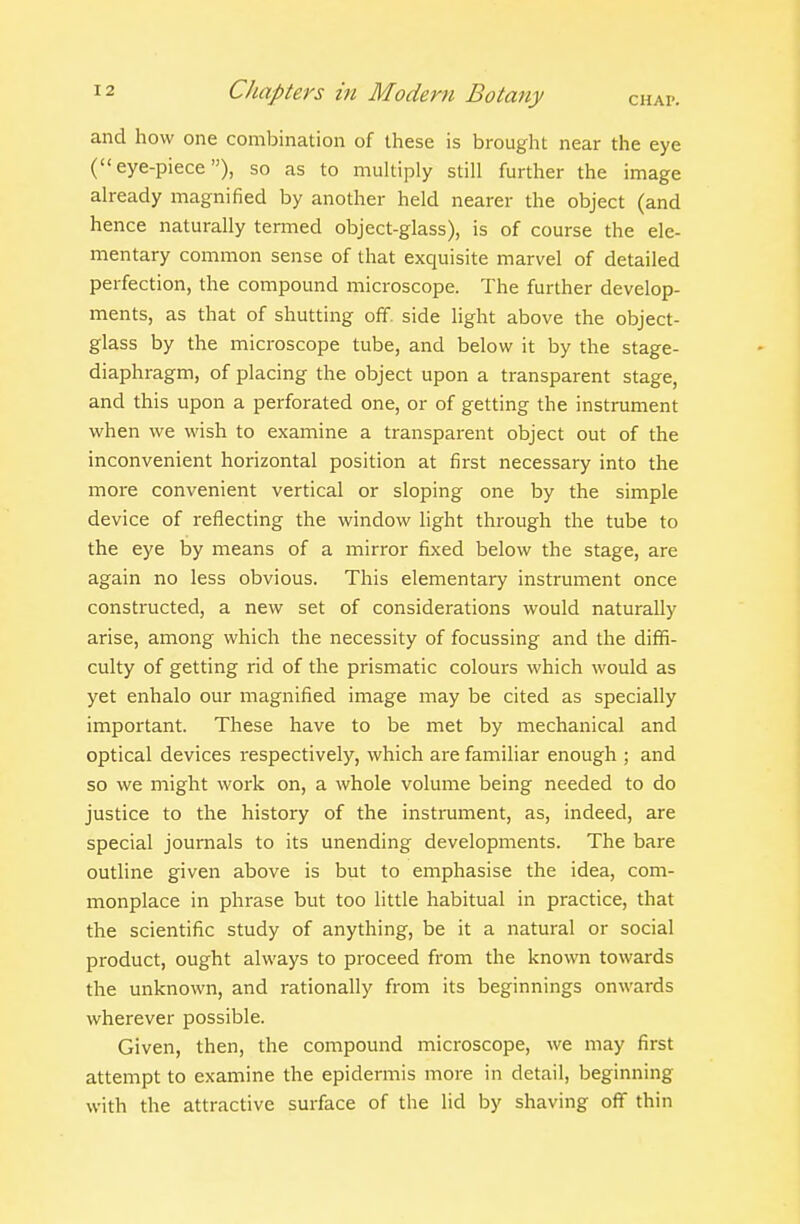 and how one combination of these is brought near the eye (eye-piece), so as to multiply still further the image already magnified by another held nearer the object (and hence naturally termed object-glass), is of course the ele- mentary common sense of that exquisite marvel of detailed perfection, the compound microscope. The further develop- ments, as that of shutting off. side light above the object- glass by the microscope tube, and below it by the stage- diaphragm, of placing the object upon a transparent stage, and this upon a perforated one, or of getting the instrument when we wish to examine a transparent object out of the inconvenient horizontal position at first necessary into the more convenient vertical or sloping one by the simple device of reflecting the window light through the tube to the eye by means of a mirror fbced below the stage, are again no less obvious. This elementary instrument once constructed, a new set of considerations would naturally arise, among which the necessity of focussing and the diffi- culty of getting rid of the prismatic colours which would as yet enhalo our magnified image may be cited as specially important. These have to be met by mechanical and optical devices respectively, which are familiar enough ; and so we might work on, a whole volume being needed to do justice to the history of the instrument, as, indeed, are special journals to its unending developments. The bare outline given above is but to emphasise the idea, com- monplace in phrase but too little habitual in practice, that the scientific study of anything, be it a natural or social product, ought always to proceed from the known towards the unknown, and rationally from its beginnings onwards wherever possible. Given, then, the compound microscope, we may first attempt to examine the epidermis more in detail, beginning with the attractive surface of the lid by shaving off thin