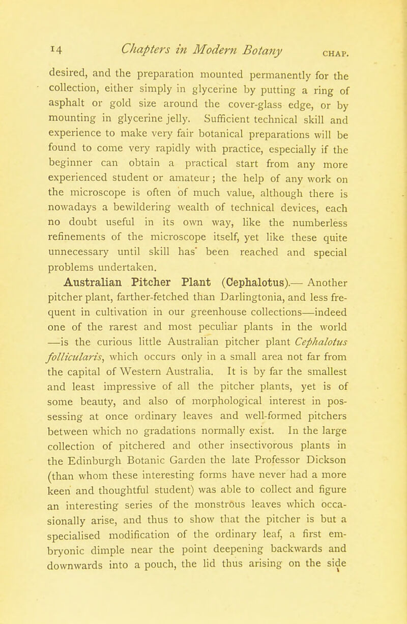 desired, and the preparation mounted permanently for the collection, either simply in glycerine by putting a ring of asphalt or gold size around the cover-glass edge, or by mounting in glycerine jelly. Sufficient technical skill and experience to make very fair botanical preparations will be found to come very rapidly with practice, especially if the beginner can obtain a practical start from any more experienced student or amateur; the help of any work on the microscope is often of much value, although there is nowadays a bewildering wealth of technical devices, each no doubt useful in its own way, like the numberless refinements of the microscope itself, yet like these quite unnecessary until skill has' been reached and special problems undertaken. Australian Pitcher Plant (Cephalotus).— Another pitcher plant, farther-fetched than Darlingtonia, and less fre- quent in cultivation in our greenhouse collections—indeed one of the rarest and most peculiar plants in the world —is the curious little Australian pitcher plant Cephalotus follicularis, which occurs only in a small area not far from the capital of Western Australia. It is by far the smallest and least impressive of all the pitcher plants, yet is of some beauty, and also of morphological interest in pos- sessing at once ordinary leaves and well-formed pitchers between which no gradations normally exist. In the large collection of pitchered and other insectivorous plants in the Edinburgh Botanic Garden the late Professor Dickson (than whom these interesting forms have never had a more keen and thoughtful student) was able to collect and figure an interesting series of the monstrous leaves which occa- sionally arise, and thus to show that the pitcher is but a specialised modification of the ordinary leaf, a first em- bryonic dimple near the point deepening backwards and downwards into a pouch, the lid thus arising on the side