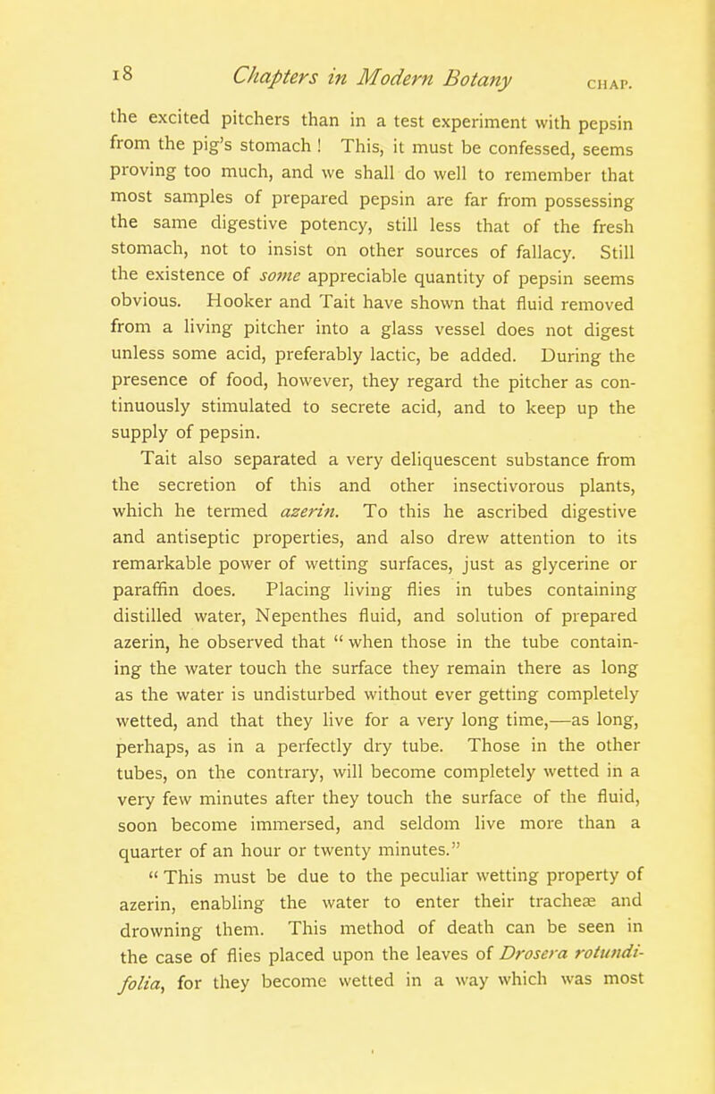 the excited pitchers than in a test experiment with pepsin from the pig's stomach ! This, it must be confessed, seems proving too much, and we shall do well to remember that most samples of prepared pepsin are far from possessing the same digestive potency, still less that of the fresh stomach, not to insist on other sources of fallacy. Still the existence of some appreciable quantity of pepsin seems obvious. Hooker and Tait have shown that fluid removed from a living pitcher into a glass vessel does not digest unless some acid, preferably lactic, be added. During the presence of food, however, they regard the pitcher as con- tinuously stimulated to secrete acid, and to keep up the supply of pepsin. Tait also separated a very deliquescent substance from the secretion of this and other insectivorous plants, which he termed azerin. To this he ascribed digestive and antiseptic properties, and also drew attention to its remarkable power of wetting surfaces, just as glycerine or paraffin does. Placing living flies in tubes containing distilled water. Nepenthes fluid, and solution of prepared azerin, he observed that  when those in the tube contain- ing the water touch the surface they remain there as long as the water is undisturbed without ever getting completely wetted, and that they live for a very long time,—as long, perhaps, as in a perfectly dry tube. Those in the other tubes, on the contrary, will become completely wetted in a very few minutes after they touch the surface of the fluid, soon become immersed, and seldom live more than a quarter of an hour or twenty minutes.  This must be due to the peculiar wetting property of azerin, enabUng the water to enter their trachea and drowning them. This method of death can be seen in the case of flies placed upon the leaves of Drosera rotundi- folia, for they become wetted in a way which was most