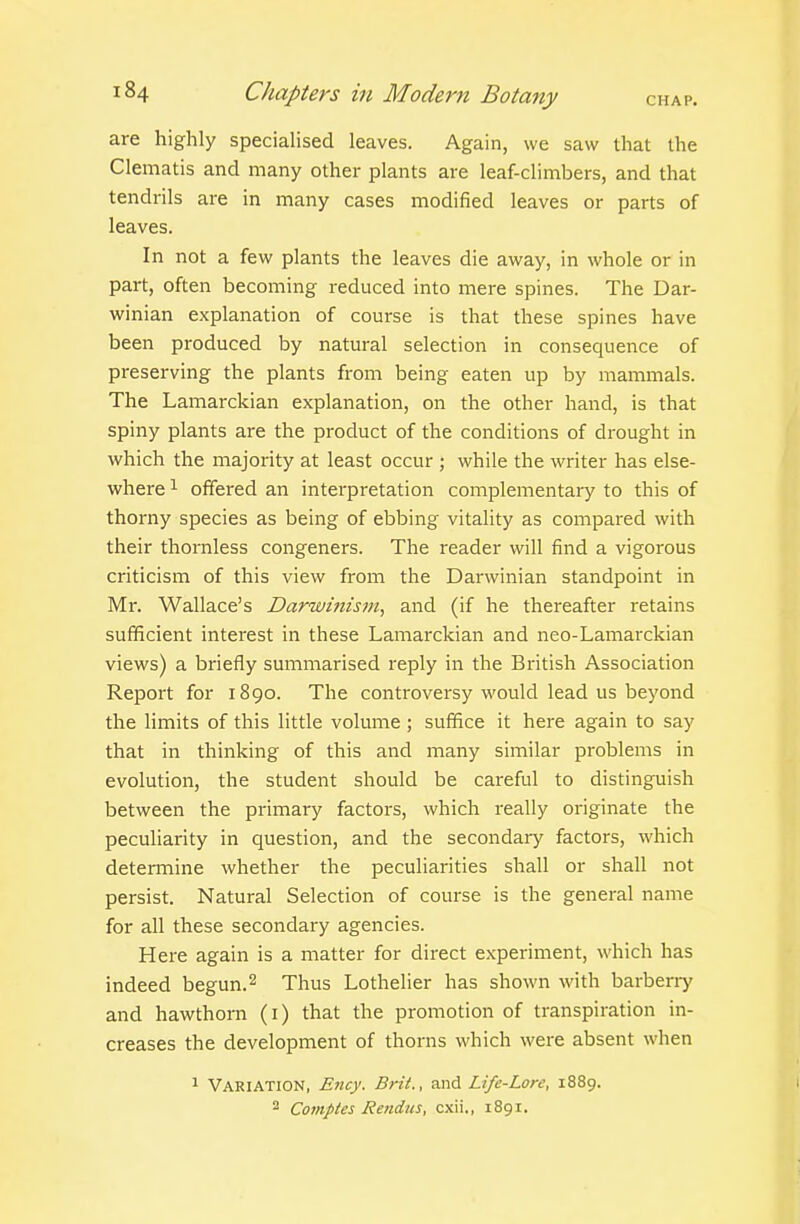 are highly speciaHsed leaves. Again, we saw that the Clematis and many other plants are leaf-climbers, and that tendrils are in many cases modified leaves or parts of leaves. In not a few plants the leaves die away, in whole or in part, often becoming reduced into mere spines. The Dar- winian explanation of course is that these spines have been produced by natural selection in consequence of preserving the plants from being eaten up by mammals. The Lamarckian explanation, on the other hand, is that spiny plants are the product of the conditions of drought in which the majority at least occur ; while the writer has else- where 1 offered an interpretation complementary to this of thorny species as being of ebbing vitality as compared with their thornless congeners. The reader will find a vigorous criticism of this view from the Darwinian standpoint in Mr. Wallace's Darwinism, and (if he thereafter retains sufficient interest in these Lamarckian and neo-Lamarckian views) a briefly summarised reply in the Bi-itish Association Report for 1890. The controversy would lead us beyond the limits of this little volume; suffice it here again to say that in thinking of this and many similar problems in evolution, the student should be careful to distinguish between the primary factors, which really originate the peculiarity in question, and the secondary factors, which determine whether the peculiarities shall or shall not persist. Natural Selection of course is the general name for all these secondary agencies. Here again is a matter for direct experiment, which has indeed begun. 2 Thus Lothelier has shown with barberry and hawthorn (i) that the promotion of transpiration in- creases the development of thorns which were absent when 1 Variation, Ency. Brit., and Life-Lore, 1889. 2 Comptes Renins, cxii., 1891.