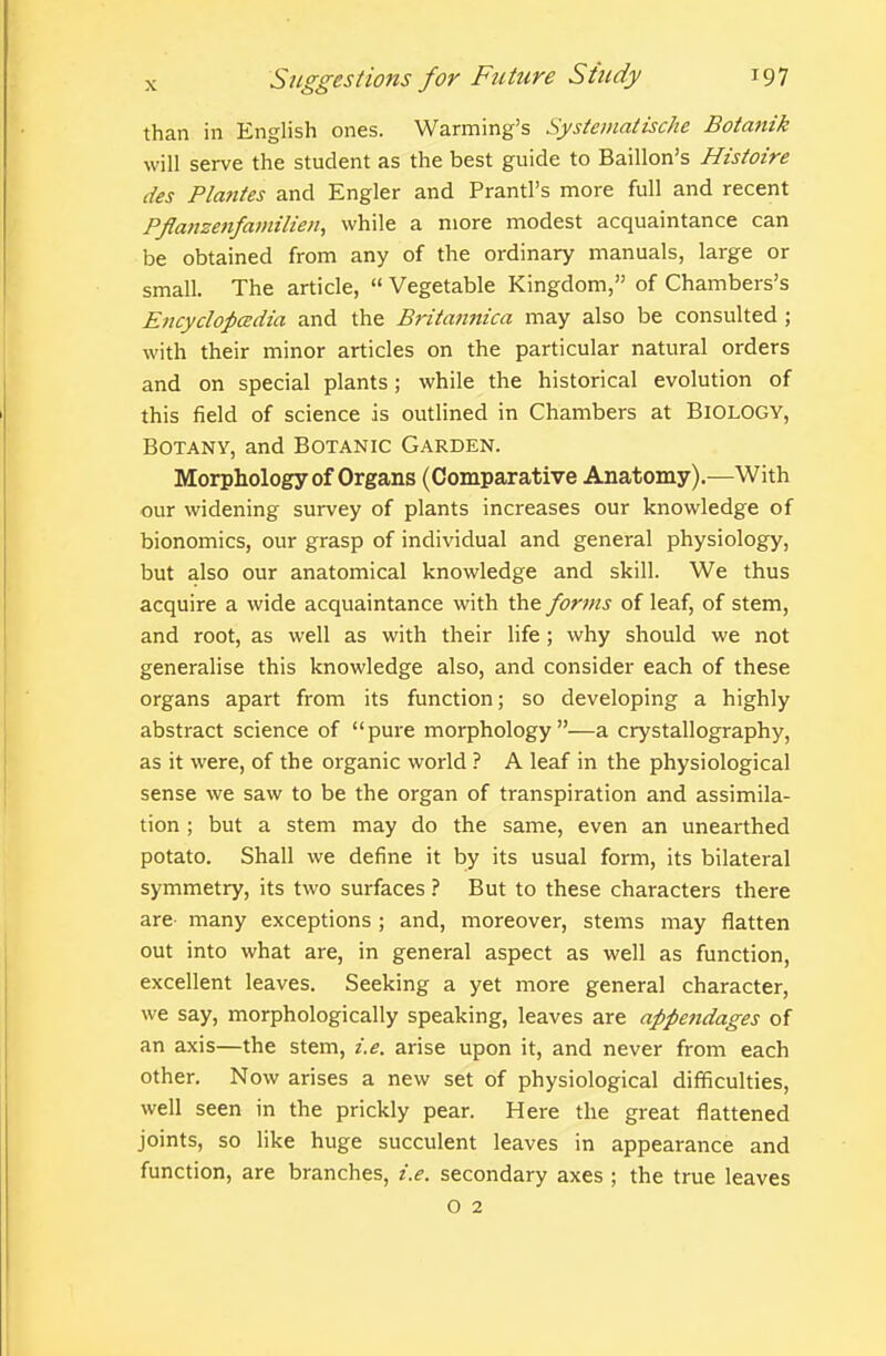 than in English ones. Warming's Systeinatische Botanik will serve the student as the best guide to Baillon's Histoire des Plantes and Engler and Prantl's more full and recent Pflanzenfamilien, while a more modest acquaintance can be obtained from any of the ordinary manuals, large or small. The article,  Vegetable Kingdom, of Chambers's Encyclopadia and the Britannica may also be consulted ; with their minor articles on the particular natural orders and on special plants; while the historical evolution of this field of science is outlined in Chambers at Biology, Botany, and Botanic Garden. Morphology of Organs (Comparative Anatomy).—With our widening survey of plants increases our knowledge of bionomics, our grasp of individual and general physiology, but also our anatomical knowledge and skill. We thus acquire a wide acquaintance with the forms of leaf, of stem, and root, as well as with their life ; why should we not generalise this knowledge also, and consider each of these organs apart from its function; so developing a highly abstract science of pure morphology—a crystallography, as it were, of the organic world ? A leaf in the physiological sense we saw to be the organ of transpiration and assimila- tion ; but a stem may do the same, even an unearthed potato. Shall we define it by its usual form, its bilateral symmetry, its two surfaces 1 But to these characters there are- many exceptions ; and, moreover, stems may flatten out into what are, in general aspect as well as function, excellent leaves. Seeking a yet more general character, we say, morphologically speaking, leaves are appe?idages of an axis—the stem, i.e. arise upon it, and never from each other. Now arises a new set of physiological difficulties, well seen in the prickly pear. Here the great flattened joints, so like huge succulent leaves in appearance and function, are branches, i.e. secondary axes ; the true leaves o 2