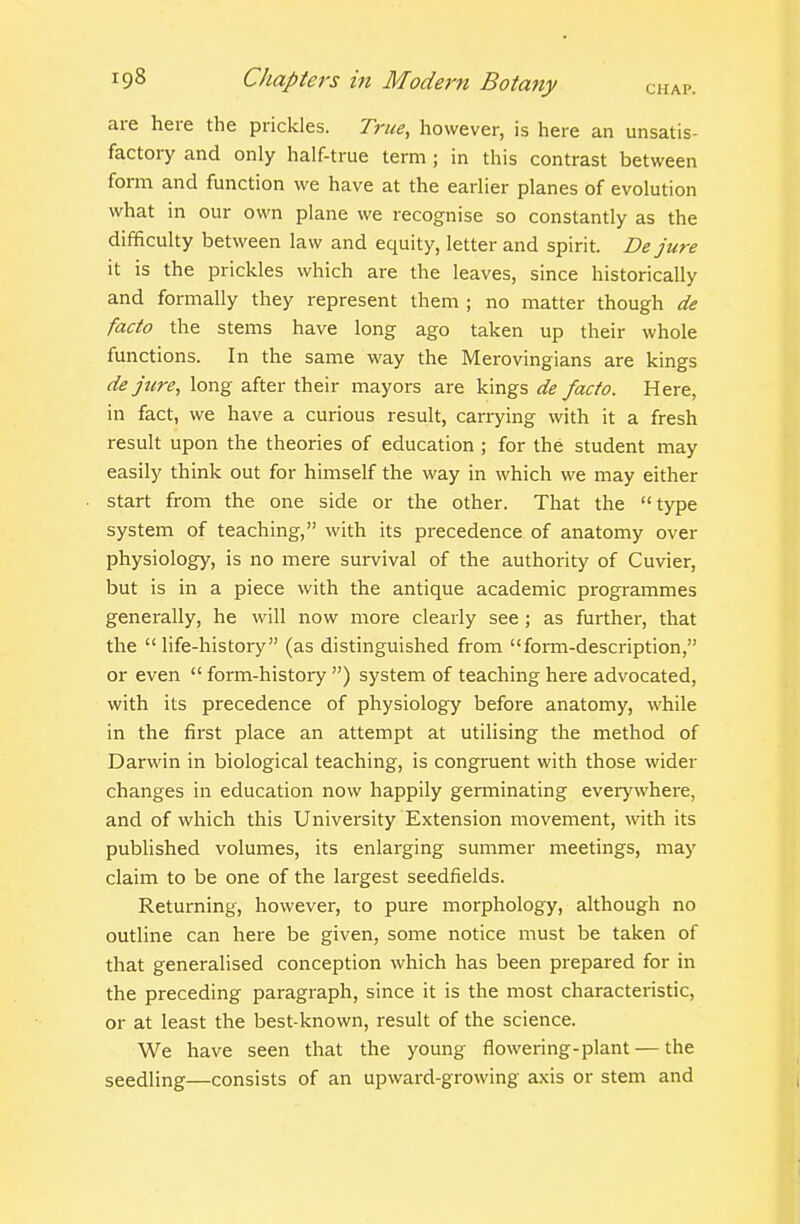are here the prickles. True, however, is here an unsatis- factory and only half-true term ; in this contrast between form and function we have at the earlier planes of evolution what in our own plane we recognise so constantly as the difficulty between law and equity, letter and spirit. De jure it is the prickles which are the leaves, since historically and formally they represent them ; no matter though de facto the stems have long ago taken up their whole functions. In the same way the Merovingians are kings de jure, long after their mayors are kings de facto. Here, in fact, we have a curious result, carrying with it a fresh result upon the theories of education ; for the student may easily think out for himself the way in which we may either start from the one side or the other. That the type system of teaching, with its precedence of anatomy over physiology, is no mere survival of the authority of Cuvier, but is in a piece with the antique academic programmes generally, he will now more clearly see; as further, that the life-history (as distinguished from form-description, or even  form-history ) system of teaching here advocated, with its precedence of physiology before anatomy, while in the first place an attempt at utilising the method of Darwin in biological teaching, is congruent with those wider changes in education now happily germinating everywhere, and of which this University Extension movement, vnXh its published volumes, its enlarging summer meetings, may claim to be one of the largest seedfields. Returning, however, to pure morphology, although no outline can here be given, some notice must be taken of that generalised conception which has been prepared for in the preceding paragraph, since it is the most characteristic, or at least the best-known, result of the science. We have seen that the young flowering-plant — the seedling—consists of an upward-growing axis or stem and