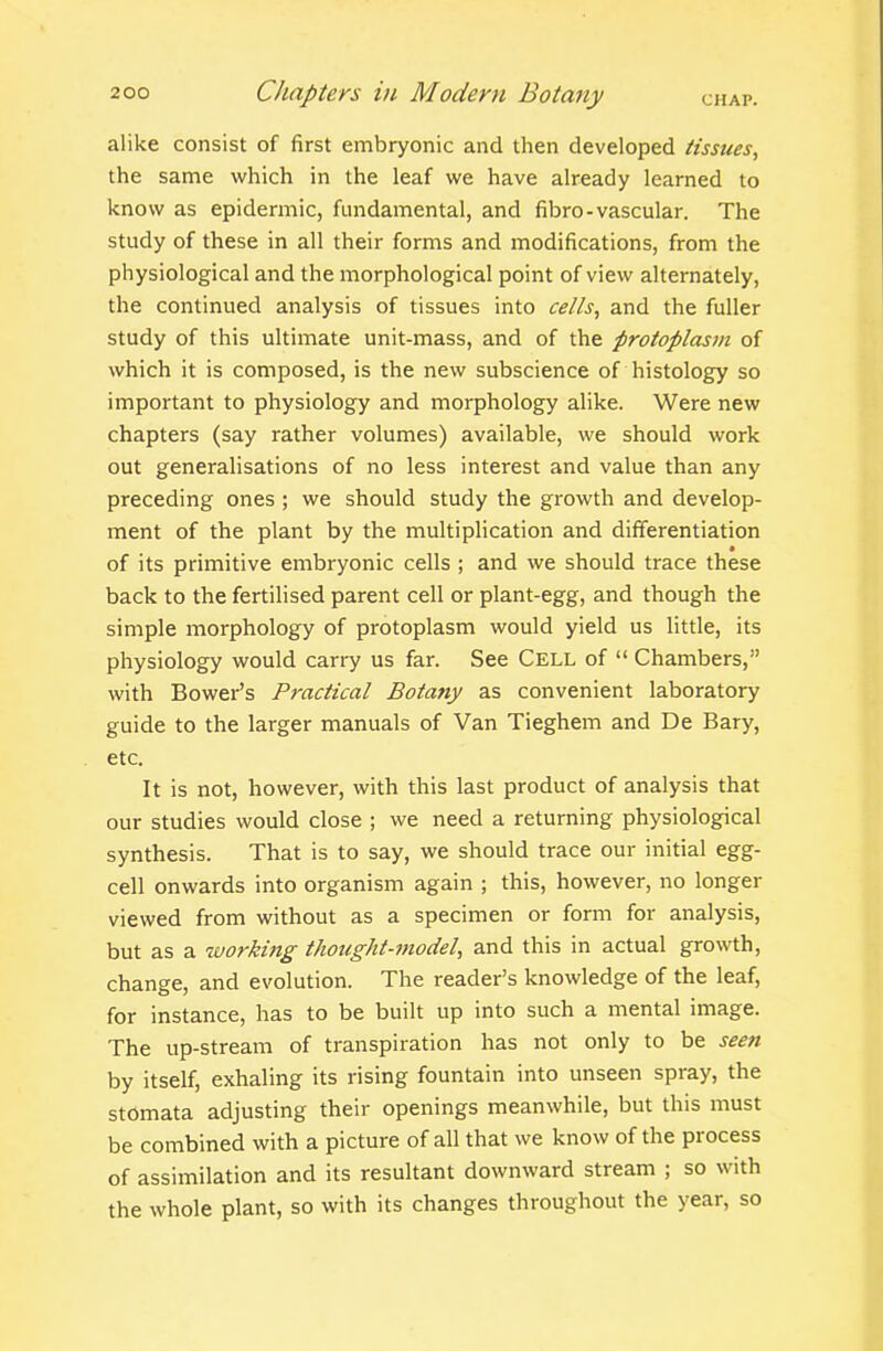 alike consist of first embryonic and then developed tissues, the same which in the leaf we have already learned to know as epidermic, fundamental, and fibro-vascular. The study of these in all their forms and modifications, from the physiological and the morphological point of view alternately, the continued analysis of tissues into cells, and the fuller study of this ultimate unit-mass, and of the protoplasm of which it is composed, is the new subscience of histology so important to physiology and morphology alike. Were new chapters (say rather volumes) available, we should work out generalisations of no less interest and value than any preceding ones ; we should study the growth and develop- ment of the plant by the multiplication and differentiation • of its primitive embryonic cells ; and we should trace these back to the fertilised parent cell or plant-egg, and though the simple morphology of protoplasm would yield us little, its physiology would carry us far. See Cell of  Chambers, with Bower's Practical Botany as convenient laboratory guide to the larger manuals of Van Tieghem and De Bary, etc. It is not, however, with this last product of analysis that our studies would close ; we need a returning physiological synthesis. That is to say, we should trace our initial egg- cell onwards into organism again ; this, however, no longer viewed from without as a specimen or form for analysis, but as a working thought-model, and this in actual growth, change, and evolution. The reader's knowledge of the leaf, for instance, has to be built up into such a mental image. The up-stream of transpiration has not only to be seen by itself, exhaling its rising fountain into unseen spray, the stomata adjusting their openings meanwhile, but this must be combined with a picture of all that we know of the process of assimilation and its resultant downward stream ; so with the whole plant, so with its changes throughout the year, so