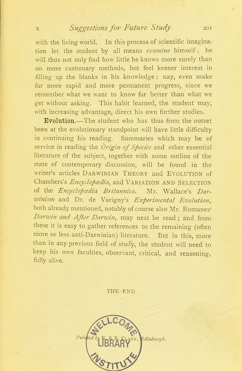with the living world. In this process of scientific imagina- tion let the student by all means examine himself; he will thus not only find how little he knows more surely than on more customary methods, but feel keener interest in filling up the blanks in his knowledge; nay, even make far more rapid and more pennanent progress, since we remember what we want to know far better than what we get without asking. This habit learned, the student may, with increasing advantage, direct his own further studies. Evolution.—The student who has thus from the outset been at the evolutionary standpoint will have little difficulty in continuing his reading. Summaries which may be of service in reading the Origin of Species and other essential literature of the subject, together with some outline of the state of contemporary discussion, will be found in the writer's articles Darwinian Theory and Evolution of Chambers's EncyclopcBdia, and Variation and Selection of the EncyclopcEdia Bfiiamtica. Mr. Wallace's Dar- tvinism and Dr. de Varigny's Experi)nental Evolution^ both already mentioned, notably of course also Mr. Romanes' Darwin and After Darwin, may next be read; and from these it is easy to gather references to the remaining (often more or less anti-Darwinian) literature. But in this, more than in any previous field of study, the student will need to keep his own faculties, observant, critical, and reasoning, fully alive. THE end