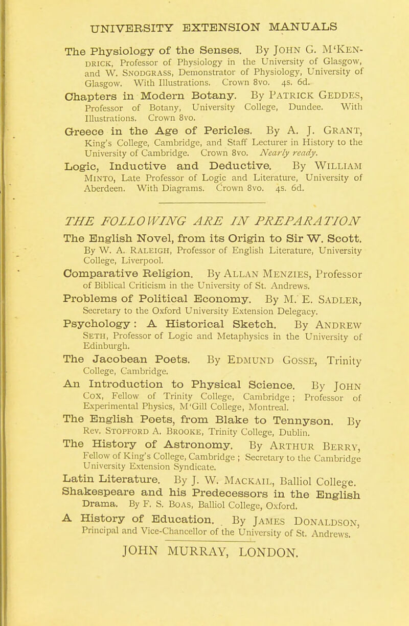 UNIVERSITY EXTENSION MANUALS The Physiology of the Senses. By John G. M'Ken- DRICK, Professor of Physiology in the University of Glasgow, and W. Snodgrass, Demonstrator of Physiology, University of Glasgow. With Illustrations. Crown 8vo. 4s. 6d. Chapters in Modern Botany. By Patrick Geddes, Professor of Botany, University College, Dundee. With Illustrations. Crown 8vo. Greece in the Age of Pericles. By A. J. Grant, King's College, Cambridge, and Staff Lecturer in History to the University of Cambridge. Crown 8vo. Nearly ready. Logic, Inductive and Deductive. By William MiNTO, Late Professor of Logic and Literattu-e, University of Aberdeen. With Diagrams. Crown 8vo. 4s. 6d. THE FOLLOWING ARE IN PREPARATION The English Novel, from its Origin to Sir W. Scott. By W. A. Raleigh, Professor of English Literature, University College, Liverpool. Comparative Religion. By Allan Menzies, l^rofessor of Biblical Criticism in the University of St. Andrews. Problems of Political Economy. By M. E. Sadler, Secretary to the Oxford University Extension Delegacy. Psychology: A Historical Sketch. By Andrew Seth, Professor of Logic and Metaphysics in the University of Edinburgh. The Jacobean Poets. By Edmund Gosse, Trinity College, Cambridge. An Introduction to Physical Science. By John Cox, Fellow of Trinity College, Cambridge ; Professor of Experimental Physics, M'Gill College, Montreal. The English Poets, from Blake to Tennyson. By Rev. Stopford a. Brooke, Trinity College, Dublin. The History of Astronomy. By Arthur Berry, Fellow of King's College, Cambridge ; Secretary to the Cambridge University Extension Syndicate. Latin Literature. By J. W. Mackail, Balliol College. Shakespeare and his Predecessors in the English Drama. By F. S. Boas, Balliol College, O.xford. A History of Education. By James Donaldson, Principal and Vice-Chancellor of the University of St. Andrews. JOHN MURRAY, LONDON.