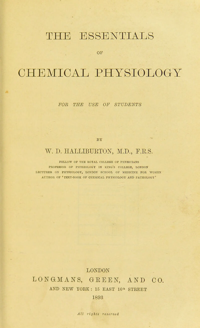 THE ESSENTIALS OP CHEMICAL PHYSIOLOGY FOR THE USE OF STUDENTS BY W. D. HALLIBUETON, M.D., F.E.S. FELLOW OF THE ROYAL COLLEGE OF PHYSICIANS PEOPESSOK OF PHYSIOLOGY IN KING'S COLLEGE, LONDON LEOTDRKB ON PHYSIOLOGY, LONDON SCHOOL OP MEDICINE FOR WOMEN AUTHOU OF 'text-book OF CHEMICAL PHYSIOLOGY AND PATHOLOGY* LONDON LONaMANS, GEEEN, AND CO, AND NEW YORK : 15 EAST IG' STREET 1893 All rights reserved