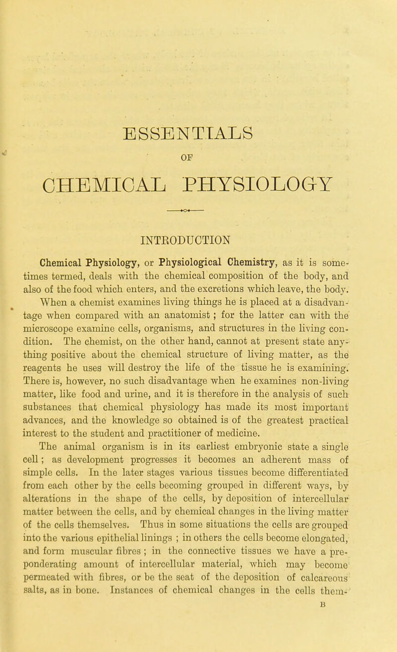 ESSENTIALS CHEMICAL PHYSIOLOGY INTKODUCTION Chemical Physiology, or Physiological Chemistry, as it is some- times termed, deals ynth the chemical composition of the body, and also of the food which enters, and the excretions which leave, the body. When a chemist examines living thhags he is placed at a disadvan- tage when compared with an anatomist ; for the latter can with the microscope examine cells, organisms, and structures in the Uving con- dition. The chemist, on the other hand, cannot at present state any- thing positive about the chemical structure of living matter, as the reagents he uses will destroy the life of the tissue he is examining.' There is, however, no such disadvantage when he examines non-living matter, Hke food and urine, and it is therefore in the analysis of such substances that chemical physiology has made its most important advances, and the knowledge so obtained is of the greatest practical interest to the student and practitioner of medicine. The animal organism is in its earliest embryonic state a single cell; as development progresses it becomes an adherent mass of simple cells. In the later stages various tissues become differentiated from each other by the cells becoming grouped in different ways, by alterations in the shape of the cells, by deposition of intercellular matter between the cells, and by chemical changes in the living matter of the cells themselves. Thus in some situations the cells are grouped into the various epithelial linings ; in others the cells become elongated, and form muscular fibres ; in the connective tissues we have a pre- ponderating amount of intercellular material, which may become' permeated with fibres, or be the seat of the deposition of calcareous salts, as in bone. Instances of chemical changes in the cells them- B