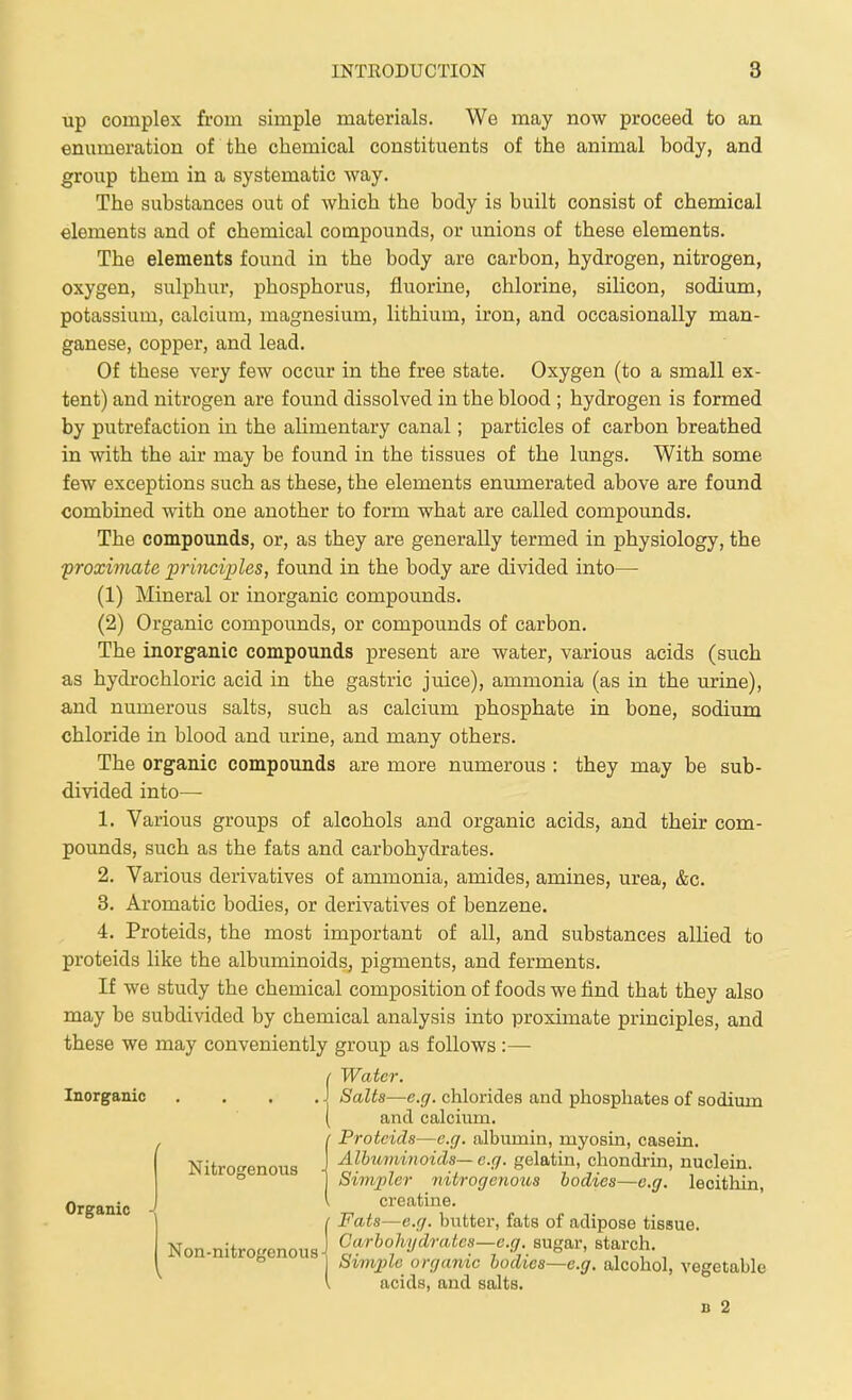 up complex from simple materials. We may now proceed to an enumeration of the chemical constituents of the animal body, and group them in a systematic way. The substances out of which the body is built consist of chemical elements and of chemical compounds, or unions of these elements. The elements found in the body are carbon, hydrogen, nitrogen, oxygen, sulphur, phosphorus, fluorine, chlorine, siUcon, sodium, potassium, calcium, magnesium, lithium, iron, and occasionally man- ganese, copper, and lead. Of these very few occur in the free state. Oxygen (to a small ex- tent) and nitrogen are found dissolved in the blood ; hydrogen is formed by putrefaction m the alimentary canal; particles of carbon breathed in with the air may be found in the tissues of the lungs. With some few exceptions such as these, the elements enumerated above are found combined with one another to form what are called compounds. The compounds, or, as they are generally termed in physiology, the •proximate principles, found in the body are divided into— (1) Mineral or inorganic compounds. (2) Organic compounds, or compounds of carbon. The inorganic compounds present are water, various acids (such as hydrochloric acid in the gastric juice), ammonia (as in the urine), and numerous salts, such as calcium phosphate in bone, sodium chloride in blood and urine, and many others. The organic compounds are more numerous : they may be sub- divided into— 1. Various groups of alcohols and organic acids, and their com- pounds, such as the fats and carbohydrates. 2. Various derivatives of ammonia, amides, amines, urea, &c. 3. Aromatic bodies, or derivatives of benzene. 4. Proteids, the most important of all, and substances allied to proteids like the albuminoids, pigments, and ferments. If we study the chemical composition of foods we find that they also may be subdivided by chemical analysis into proximate principles, and these we may conveniently group as follows :—■ f Water. Inorganic . . . .J Salts—e.g. chlorides and phosphates of sodium ( and calcium. (Proteids—e.g. albumin, myosin, casein. Albuminoids— e.g. gelatin, chondrin, nuclein. Simpler nitrogenous bodies—e.g. lecithin, creatine. / Fats—e.g. butter, fats of adipose tissue. XT -4. Carbohydrates—e.q. sugar, starch. Non-nitrogenous-^ o- ? • r ?■ i ^'I'li.  Simple^ organic bodies—e.g. alcohol, vegetable \ acids, and salts. n 2 Organic