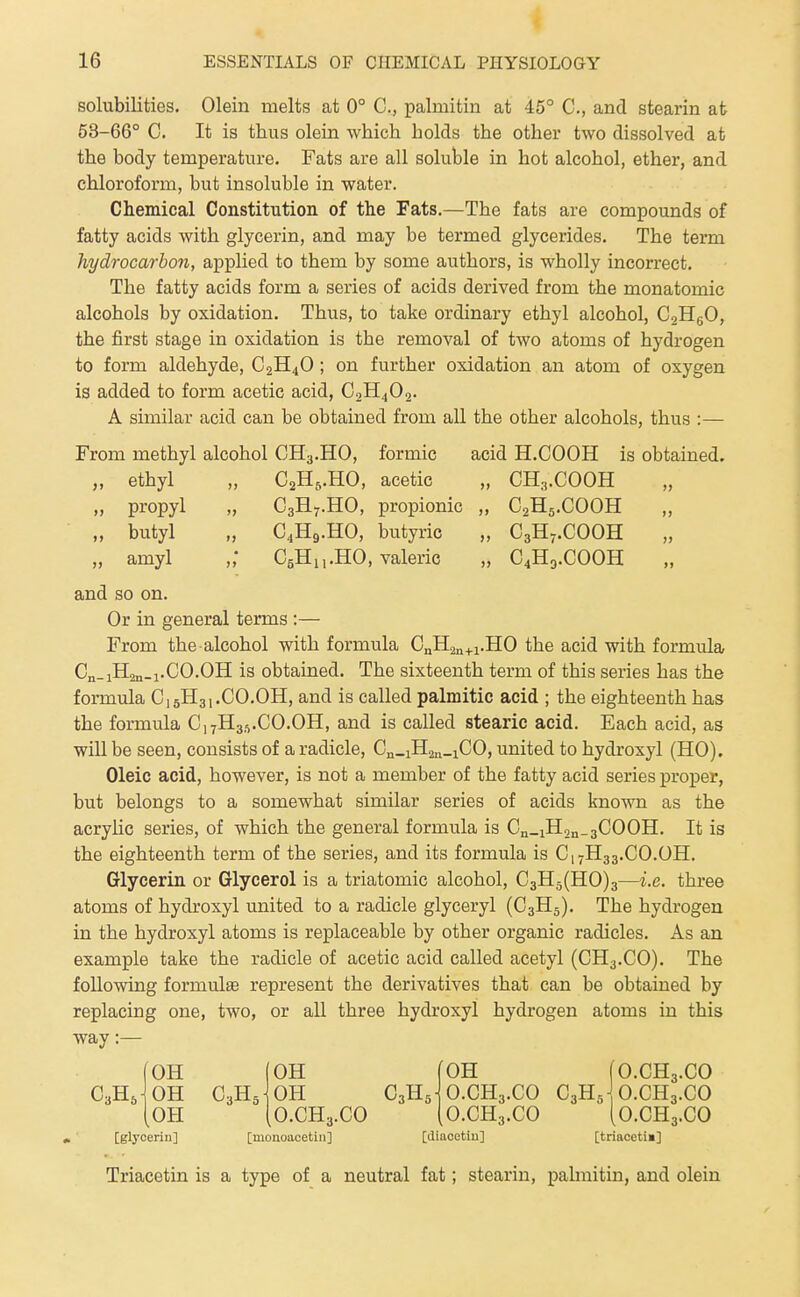 solubilities. Olein melts at 0° C, palmitin at 45° C, and stearin at 63-66° C. It is thus olein which holds the other two dissolved at the body temperature. Fats are all soluble in hot alcohol, ether, and chloroform, but insoluble in water. Chemical Constitution of the Fats.—The fats are compounds of fatty acids with glycerin, and may be termed glycerides. The term hydrocarbon, applied to them by some authors, is wholly incorrect. The fatty acids form a series of acids derived from the monatomic alcohols by oxidation. Thus, to take ordinary ethyl alcohol, CoHgO, the first stage in oxidation is the removal of two atoms of hydrogen to form aldehyde, C2H4O ; on further oxidation an atom of oxygen is added to form acetic acid, C0H4O2. A similar acid can be obtained from all the other alcohols, thus :— From methyl alcohol CH3.HO, formic acid H.COOH is obtained. „ ethyl „ C2H5.HO, acetic „ CH3.COOH „ propyl „ C3H7.HO, propionic „ C2H5.COOH „ „ butyl „ C4H9.HO, butyric „ C3H7.COOH „ amyl „' CgHn-HO, valeric „ C4H9.COOH and so on. Or in general terms :— From the alcohol with formula C„H2„+i.H0 the acid with formula, Cn_1H2n_1.CO.OH is obtained. The sixteenth term of this series has the formula C15H31.CO.OH, and is called palmitic acid ; the eighteenth has the formula C17H3.vCO.OH, and is called stearic acid. Each acid, as will be seen, consists of a radicle, Cn.iHan-iCO, united to hydroxyl (HO). Oleic acid, however, is not a member of the fatty acid series proper, but belongs to a somewhat similar series of acids known as the acryUc series, of which the general formula is Cn_iH,n_3C00H. It is the eighteenth term of the series, and its formula is C17H33.CO.OH. Glycerin or Glycerol is a triatomic alcohol, C3H5(H0)3—i.e. three atoms of hydroxyl united to a radicle glyceryl (C3H5). The hydrogen in the hydroxyl atoms is replaceable by other organic radicles. As an. example take the radicle of acetic acid called acetyl (CH3.CO). The following formulse represent the derivatives that can be obtained by replacing one, two, or all three hydroxyl hydrogen atoms in this way:— Triacetin is a type of a neutral fat; stearin, pahnitin, and olein (OH C3H5- O.CH3.CO (O.CH3.CO [diaoetiu] [triaceti«]