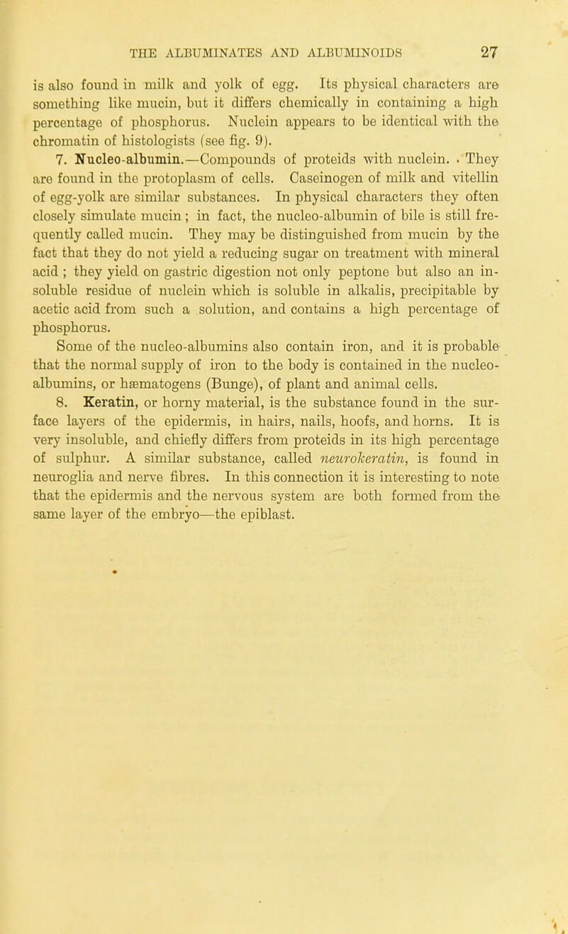 is also found in milk and yolk of egg. Its physical characters are something like mucin, but it differs chemically in containing a high percentage of phosphorus. Nuclein appears to be identical with the chromatin of histologists (see fig. 9). 7. Nucleo-albumin.—Compounds of proteids with nuclein. . They are found in the protoplasm of cells. Caseinogen of milk and vitellin of egg-yolk are similar substances. In physical characters they often closely simulate mucin ; in fact, the nucleo-albumin of bile is still fre- quently called mucin. They may bo distinguished from mucin by the fact that they do not yield a reducing sugar on treatment with mineral acid ; they yield on gastric digestion not only peptone but also an in- soluble residue of nuclein which is soluble in alkalis, precipitable by acetic acid from such a solution, and contains a high percentage of phosphorus. Some of the nucleo-albumins also contain iron, and it is probable that the normal supply of iron to the body is contained in the nucleo- albumins, or haematogens (Bunge), of plant and animal cells. 8. Keratin, or horny material, is the substance found in the sur- face layers of the epidermis, in hairs, nails, hoofs, and horns. It is very insoluble, and chiefly differs from proteids in its high percentage of sulphur. A similar substance, called neurokeratin, is found in neuroglia and nerve fibres. In this connection it is interesting to note that the epidermis and the nervous system are both formed from the: same layer of the embryo—the epiblast.