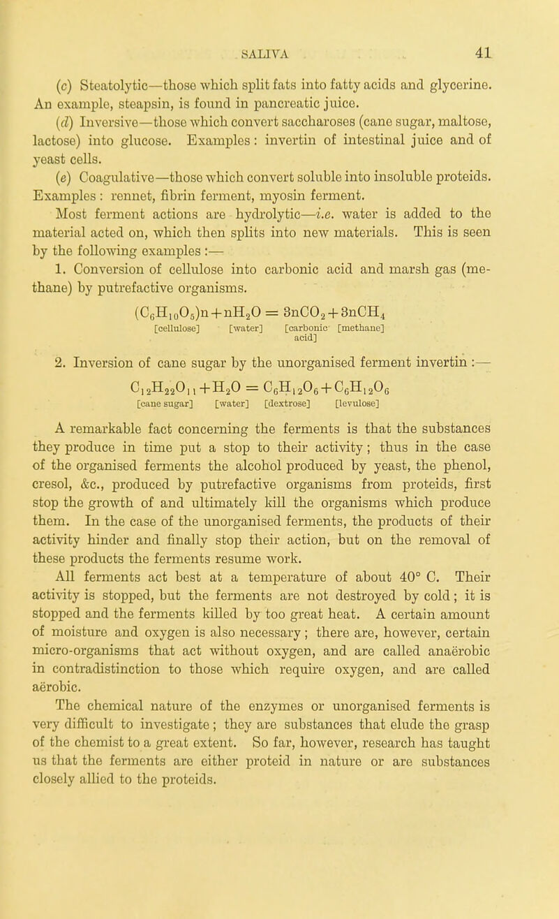 (c) Steatolytic—those which split fats into fatty acids and glycerine. An example, steapsin, is found in pancreatic juice. {(T) Inversive—those which convert saccharoses (cane sugar, maltose, lactose) into glucose. Examples: invertin of intestinal juice and of yeast cells. (e) Coagulative—those which convert soluble into insoluble proteids. Examples : rennet, fibrin ferment, myosin ferment. Most ferment actions are hydrolytic—i.e. water is added to the material acted on, which then splits into new materials. This is seen by the following examples :— 1. Conversion of cellulose into carbonic acid and marsh gas (me- thane) by putrefactive organisms. (C«H,o05)n + nH20 = 3nC02 + 3nCH4 [cellulose] [water] [carbonic [methane] acid] 2. Inversion of cane sugar by the unorganised ferment invertin :— [cane sugar] [water] [dextrose] [levulose] A remarkable fact concerning the ferments is that the substances they produce in time put a stop to their activity; thus in the case of the organised ferments the alcohol produced by yeast, the phenol, cresol, &c., produced by putrefactive organisms from proteids, first stop the growth of and ultimately kill the organisms which produce them. In the case of the unorganised ferments, the products of their activity hinder and finally stop their action, but on the removal of these products the ferments resume work. All ferments act best at a temperature of about 40° C. Their activity is stopped, but the ferments are not destroyed by cold; it is stopped and the ferments killed by too great heat. A certain amount of moisture and oxygen is also necessary; there are, however, certain micro-organisms that act without oxygen, and are called anaerobic in contradistinction to those which require oxygen, and are called aerobic. The chemical nature of the enzymes or unorganised ferments is very difficult to investigate; they are substances that elude the grasp of the chemist to a great extent. So far, however, research has taught us that the ferments are either proteid in nature or are substances closely allied to the proteids.