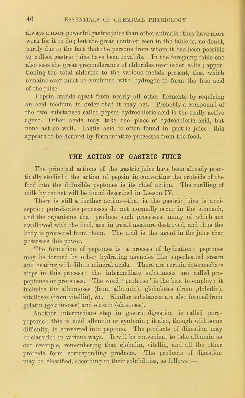 always a more powerful gastric juice than other animals; they have more work for it to do; but the great contrast seen in the table is, no doubt, partly due to the fact that the persons from whom it has been possible to collect gastric juice have been invalids. In the foregoing table one also sees the great preponderance of chlorides over other salts ; appor- tioning the total chlorine to the various metals present, that which remains over must be combined with hydrogen to form the free acid of the juice. Pepsin stands apart from nearly all other ferments by requiring an acid medium in order that it may act. Probably a compound of the two substances called pepsin-hydrochloric acid is the really active agent. Other acids may take the place of hydrochloric acid, but none act so well. Lactic acid is often found in gastric juice : this appears to be derived by fermentative processes from the food. » THE ACTION OF GASTRIC JTIICE The principal actions of the gastric juice have been already prac- tically studied; the action of pepsin in converting the proteids of the food into the diffusible peptones is its chief action. The curdUng of milk by rennet will be found described in Lesson IV. There is still a further action—that is, the gastric juice is anti- septic ; putrefactive processes do not normally occur in the stomach, and the organisms that produce such processes, many of which are swallowed with the food, are in great measure destroyed, and thus the body is protected from them. The acid is the agent in the juice that possesses this power. The formation of peptones is a process of hydration; peptones may be formed by other hydrating agencies like superheated steam and heating with dilute mineral acids. There are certain intermediate steps in this process : the intermediate substances are called pro- peptones or proteoses. The word ' proteose' is the best to employ : it includes the albumoses (from albumin), globuloses (from globulin), vitelloses (from vitellin), &c. Similar substances are also formed from gelatin (gelatinoses) and elastin (elastoses). Another intermediate step in gastric digestion is called para- peptone: this is acid albumin or syntonin ; it also, though with some difficulty, is converted into peptone. The products of digestion may be classified in various ways. It will be convenient to take albumin as our example, remembering that globulin, vitellin, and all the other proteids form corresponding products. The products of digestion may be classified, according to their solubilities, as follows :—