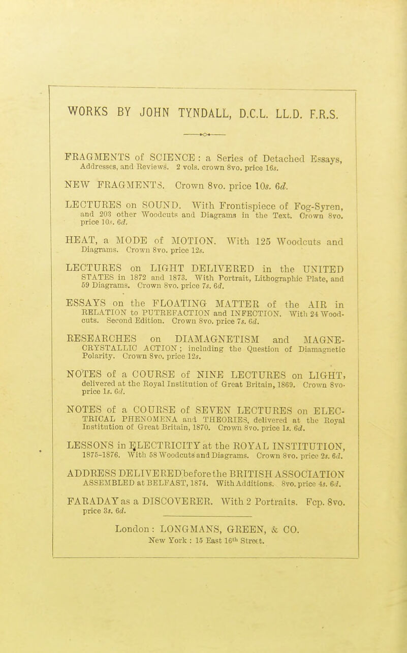 WORKS BY JOHN TYNDALL. D.C.L. LL.D. F.R.S. FRAGMENTS of SCIENCE : a Series of Detached Essays, Addresses, and Reviews. 2 vols, crown 8vo. price I6s. NEW FRAGMENTS. Crown 8vo. price \0s. 6d. LECTURES on SOUND. With Frontispiece of Fog-Syren, and 203 other Woodcuts and Diagramn in the Text. Orown 8vo. price 10,'. 6(7. HEAT, a MODE of MOTION. With 125 Woodcuts and Diagrams. Crown 8vo. price 12s. LECTURES on LIGHT DELIVERED in the UNITED STATES in 1872 and 1873. With Portrait, Lithographic Plate, and 59 Diagrams. Crown 8vo. price 7s. 6d. ESSAYS on the FLOATING MATTER of the AIR in RELATION to PUTREFACTION and INFECTION. With 24 Wood- cuts. Second Edition. Crowu 8vo. price 7s. tid. RESEARCHES on DIAMAGNETISM and MAGNE- CRYSTALLIO ACTION; inclnding the Question of Diamagnetic Polarity. Crown Svp. price 12^. NOTES of a COURSE of NINE LECTURES on LIGHT, delivered at the Royal Institution of Great Britain, 1869. Crown 8to- price Is. Gd. NOTES of a COURSE of SEVEN LECTURES on ELEC- TRICAL PHENOMENA and THEORIES, delivered at the Royal Institution o£ Great Britain, 1870. Cro^wi 8vo. price Is. 6d. LESSONS in :^LECTRICITYat the ROYAL INSTITUTION, 1875-1876. With 58 Woodcuts and Diagrams. Crown 8vo. price 2*. 6(Z. ADDRESS DELIVEREDbeforethe BRITISH ASSOCIATION ASSEMBLED at BELFAST, 1874. With Additions. 8vo. price is. Gd. FARADAY as a DISCOVERER. With 2 Portraits. Fcp. 8vo. price 3s. Gd. London: LONGMANS, GREEN, & CO. New Yorlf : 15 East 16> Strett.