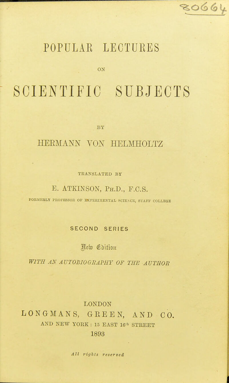 POPULAR LECTURES ON SCIENTIFIC SUBJECTS BY HERMANN VON HELMHOLTZ TBANSLATBD BY E. ATKINSON, Ph.D., F.C.S. FOn-MERLY PROFESSOn OF BXPERlllEXTAL SCIENCE, STAFF COLLEGE SECOND SERIES gtcb ®.biiioir WITH AN AUTOBIOGBAPRY OF THE AUTHOR LONDON LONGMANS, GEEEN, AND CO. AND NEW YOEK : 15 EAST 16> STREET 1893 All rights reserved