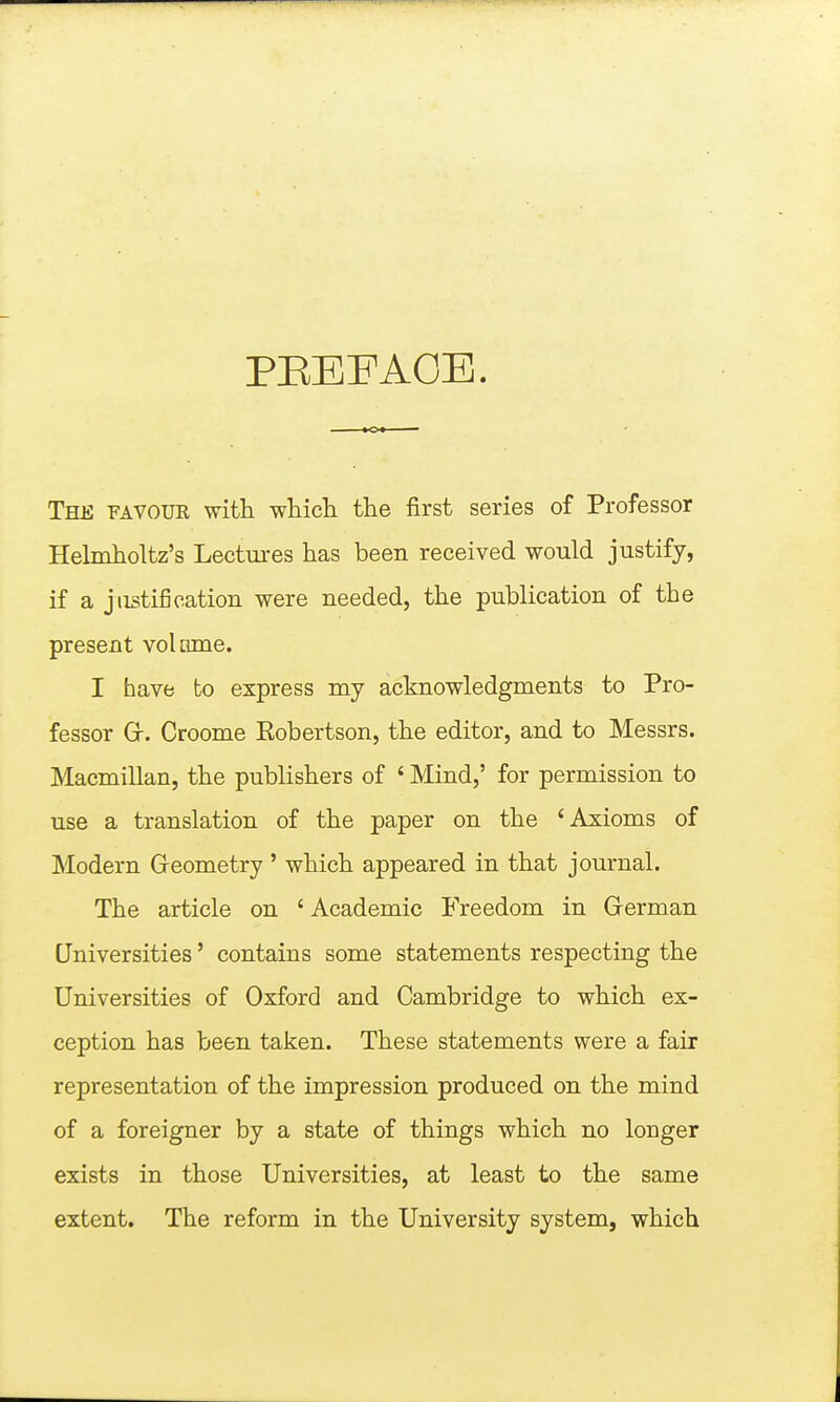 PEEFAOE. The favoue with vfMch the first series of Professor Helmholtz's Lectures has been received would justify, if a justification were needed, the publication of the present volume. I have to express my acknowledgments to Pro- fessor Gr. Croome Eobertson, the editor, and to Messrs. Macmillan, the publishers of ' Mind,' for permission to use a translation of the paper on the 'Axioms of Modern Geometry' which appeared in that journal. The article on ' Academic Freedom in German Universities' contains some statements respecting the Universities of Oxford and Cambridge to which ex- ception has been taken. These statements were a fair representation of the impression produced on the mind of a foreigner by a state of things which no longer exists in those Universities, at least to the same extent. The reform in the University system, which