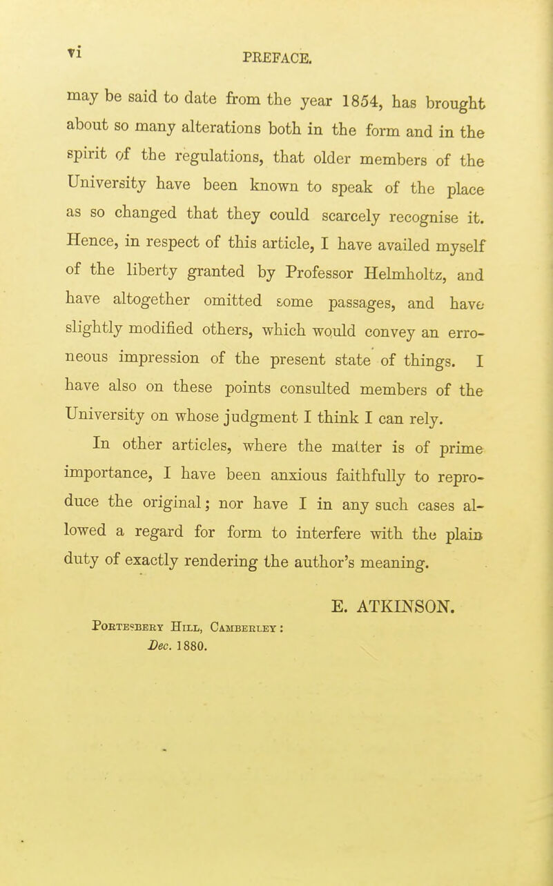 ^1 PREFACE. may be said to date from the year 1854, has brought about so many alterations both in the form and in the spirit of the regulations, that older members of the University have been known to speak of the place as so changed that they could scarcely recognise it. Hence, in respect of this article, I have availed myself of the liberty granted by Professor Helmholtz, and have altogether omitted some passages, and have slightly modified others, which would convey an erro- neous impression of the present state of things. I have also on these points consulted members of the University on whose judgment I think I can rely. In other articles, where the matter is of prime importance, I have been anxious faithfully to repro- duce the original; nor have I in any such cases al- lowed a regard for form to interfere with the plaiit duty of exactly rendering the author's meaning. E. ATKU^SON. POETBSBEEY HiLL, CaMBEELEY : Lec. 1880.