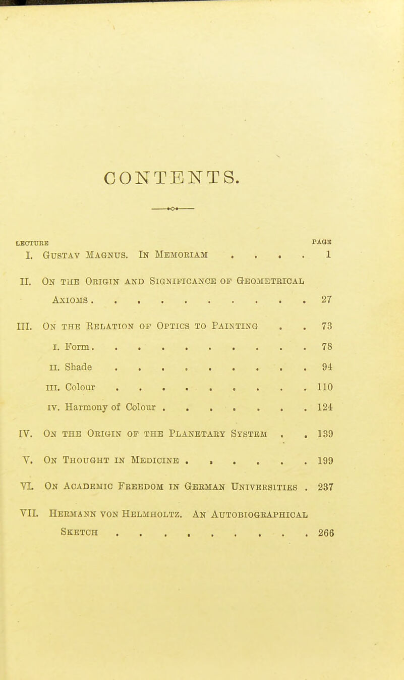 CONTENTS. K>« LECTÜRE PAÖB 1. Gustav Magnus. In Mbmoeiam .... 1 II. On THE Origin and Significance dp Geometrical Axioms 27 ITT. On the Relation of Optics to Painting . . 73 I. Form .78 n. Shade 94 in. Colour 110 IV. Harmony of Colour 124 IV. On the Origin of the Planetary System . .139 V. On Thought in Medicine 199 YL On Academic Freedom in German Universities . 237 VII. Hermann von Helmholtz. An Autobiographical Sketch 266