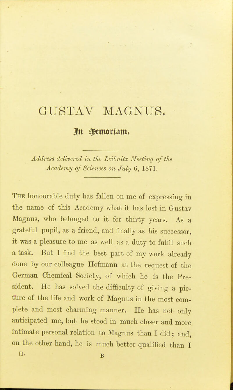 GUSTAV MAGNUS. Address delivered in the Leihnitz Meeting of the Academy of Sciences on July 6, 1871. The honourable duty Las fallen on me of expressing in the name of this Academy what it has lost in Grustav Magnus, who belonged to it for thirty years. As a grateful pupil, as a friend, and finally as his successor, it was a pleasure to me as well as a duty to fulfil such a task. But I find the best part of my work already done by our colleague Hofmann at the request of the G-erman Chemical Society, of which he is the Pre- sident. He has solved the difficulty of giving a pic- tfiire of the life and work of Magnus in the most com- plete and most charming manner. He has not only anticipated me, but he stood in much closer and more intimate personal relation to Magnus than I didand,