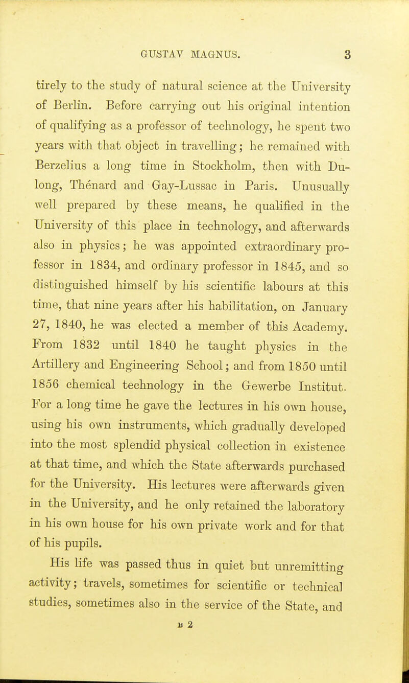 tirelj to the study of natural science at the University of Berlin. Before carrying out his original intention of qualifying as a professor of technology, he spent two years with that object in travelling; he remained with Berzelius a long time in Stockholm, then with Du- long, Thenard and Gay-Lussac in Paris. Unusually well prepared by these means, he qualified in the University of this place in technology, and afterwards also in physics; he was appointed extraordinary pro- fessor in 1834, and ordinary professor in 1845, and so distinguished himself by his scientific labours at this time, that nine years after his habiKtation, on January 27, 1840, he was elected a member of this Academy. From 1832 until 1840 he taught physics in the Artillery and Engineering School; and from 1850 until 1856 chemical technology in the Gfewerbe Institut. For a long time he gave the lectm-es in his own house, using his own instruments, which gradually developed into the most splendid physical collection in existence at that time, and which the State afterwards purchased for the University. His lectures were afterwards given in the University, and he only retained the laboratory in his own house for his own private work and for that of his pupils. His life was passed thus in quiet but unremitting activity; travels, sometimes for scientific or technical studies, sometimes also in the service of the State, and u 2