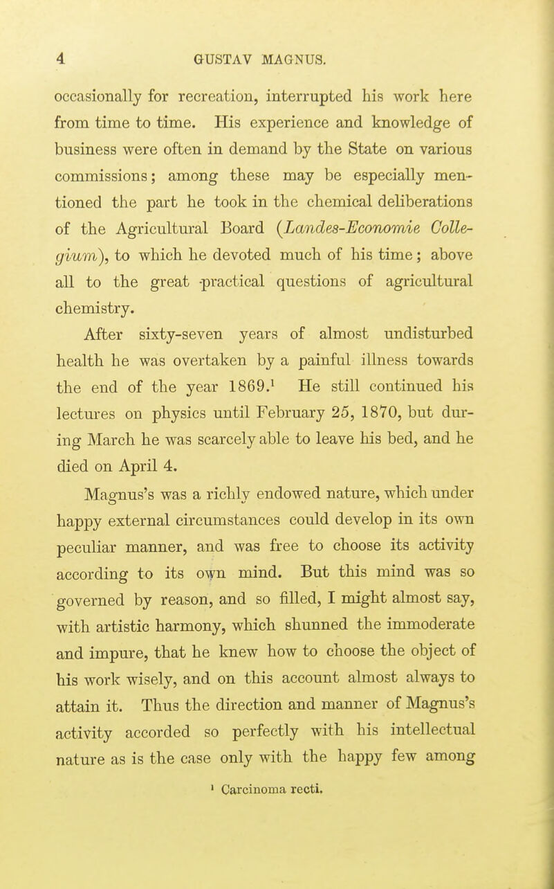 occasionally for recreation, interrupted his work here from time to time. His experience and knowledge of business were often in demand by the State on various commissions; among these may be especially men- tioned the part he took in the chemical deliberations of the Agricultural Board [Landes-Economie Colle- gium), to which he devoted much of his time; above all to the great -practical questions of agricultural chemistry. After sixty-seven years of almost undisturbed health he was overtaken by a painful illness towards the end of the year 1869.^ He still continued his lectures on physics until February 25, 1870, but dur- ing March he was scarcely able to leave his bed, and he died on April 4. Magnus's was a richly endowed nature, which under happy external circumstances could develop in its own peculiar manner, and was free to choose its activity according to its own mind. But this mind was so governed by reason, and so filled, I might almost say, with artistic harmony, which shunned the immoderate and impure, that he knew how to choose the object of his work wisely, and on this account almost always to attain it. Thus the direction and manner of Magnus's activity accorded so perfectly with his intellectual nature as is the case only with the happy few among ' Carcinoma recti.