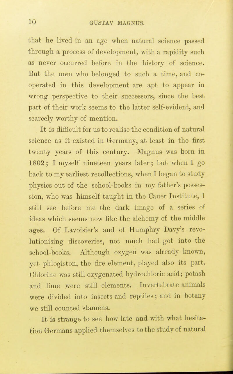 that he lived in an age when natural science passed through a process of development, with a rapidity such as never occurred before in the history of science. But the men who belonged to such a time, and co- operated in this development are apt to appear in wrong perspective to their successors, since the best part of their work seems to the latter self-evident, and scarcely worthy of mention. It is difficult for us to realise the condition of natural science as it existed in Grermany, at least in the first twenty years of this century. Magnus was born in 1802; I myself nineteen years later; but when I go back to my earliest recollections, when I began to study physics out of the school-books in my father's posses- sion, who was himself taught in the Cauer Institute, I still see before me the dark image of a series of ideas which seems now like the alchemy of the middle ages. Of Lavoisier's and of Humphry Davy's revo- lutionising discoveries, not much had got into the school-books. Although oxygen was already known, yet phlogiston, the fire element, played also its part. Chlorine was still oxygenated hydrochloric acid; potash and lime were still elements. Invertebrate animals were divided into insects and reptiles; and in botany we still counted stamens. It is strange to see how late and with what hesita- tion Germans applied themselves to the study of natural