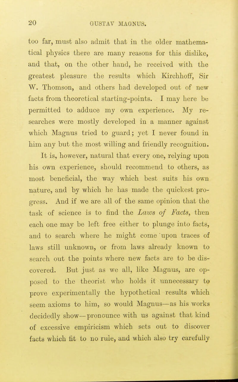 too far, must also admit that in the older mathema- tical physics there are many reasons for this dislike, and that, on the other hand, he received with the greatest pleasure the results which Kirchhoff, Sir W. Thomson, and others had developed out of new facts from theoretical starting-points. I may here be permitted to adduce my own experience. My re- searches were mostly developed in a manner against which Magnus tried to guard; yet I never found in him any but the most willing and friendly recognition. It is, however, natural that every one, relying upon his own experience, should recommend to others, as most beneficial, the way which best suits his own nature, and by which he has made the quickest pro- gress. And if we are all of the same opinion that the task of science is to find the Laws of Facts, then each one may be left free either to plunge into facts, and to search where he might come ' upon traces of laws still unknown, or from laws already known to search out the points where new facts are to be dis- covered. But just as we all, like Magnus, are op- posed to the theorist who holds it unnecessary to prove experimentally the hypothetical results which seem axioms to him, so would Magnus—as his works decidedly show—pronounce with us against that kind of excessive empiricism which sets out to discover facts which fit to no rule, and which also try carefully