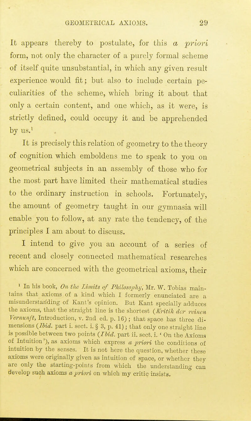 It appears thereby to postulate, for this a 'priori form, not only the character of a purely formal scheme of itself quite unsubstantial, in which any given result experience would fit; but also to include certain pe- culiarities of the scheme, which bring it about that only a certain content, and one which, as it were, is strictly defined, could occupy it and be apprehended by us.' It is precisely this relation of geometry to the theory of cognition which emboldens me to speak to you on geometrical subjects in an assembly of those who for the most part have limited their mathematical studies to the ordinary instruction in schools. Fortunately, the amount of geometry taught in our gymnasia will enable you to follow, at any rate the tendency, of the principles I am about to discuss. I intend to give you an account of a series of recent and closely connected mathematical researches which are concerned with the geometrical axioms, their ' In his book, On tlie Limits of Pliilosojiliy, Mr. W. Tobias main- tains that axioms of a kind which I formerly enunciated are a misunderstanding of Kant's opinion. But Kant specially adduces the axioms, that the straight line is the shortest {Kntik der reinen Vernunft, Introduction, v. 2nd ed. p. 16) ; that space has three di- mensions {IMd. part i. sect. i. § 3, p. 41); that only one straight line is possible between two points {Ibid, part ii. sect. i. ' On the Axioms of Intuition'), as axioms which express a jmori the conditions of intuition by the senses. It is not here the question, whether these axioms were originally given as intuition of space, or whether they are only the starting-points from which the understanding can develop such axioms a priori on which my critic insists.