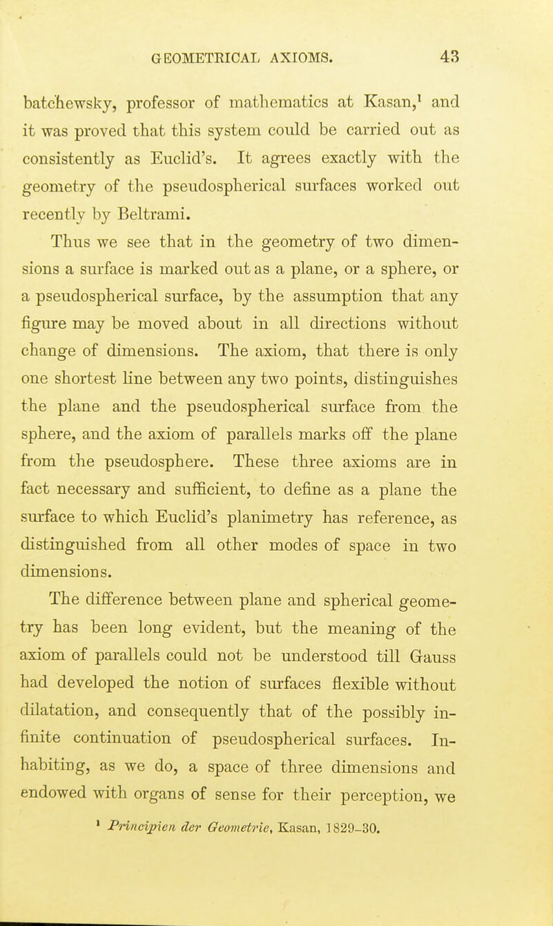 batchewsky, professor of mathematics at Kasan,' and it was proved that this system could be carried out as consistently as Euclid's. It agrees exactly with the geometry of the pseudospherical surfaces worked out recently by Beltrami. Thus we see that in the geometry of two dimen- sions a surface is marked out as a plane, or a sphere, or a pseudospherical surface, by the assumption that any figure may be moved about in all directions without change of dimensions. The axiom, that there is only one shortest line between any two points, distinguishes the plane and the pseudospherical surface from the sphere, and the axiom of parallels marks off the plane from the pseudosphere. These three axioms are in fact necessary and sufficient, to define as a plane the surface to which Euclid's planimetry has reference, as distinguished from all other modes of space in two dimensions. The difference between plane and spherical geome- try has been long evident, but the meaning of the axiom of parallels could not be understood till Gauss had developed the notion of surfaces flexible without dilatation, and consequently that of the possibly in- finite continuation of pseudospherical surfaces. In- habiting, as we do, a space of three dimensions and endowed with organs of sense for their perception, we ' PHncipien der Geometrie, Kasan, 1829-30.