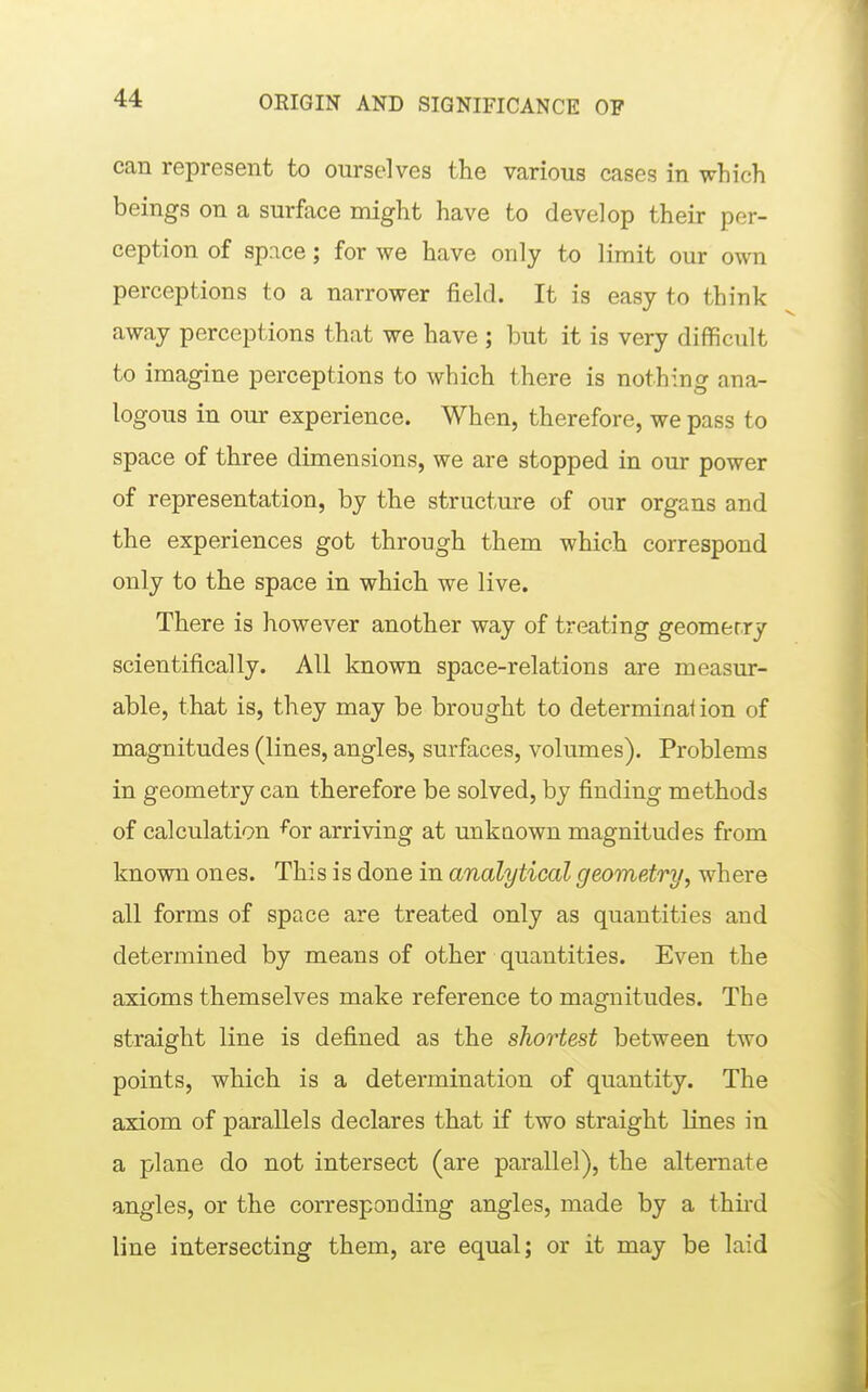 can represent to ourselves the various cases in which beings on a surface might have to develop their per- ception of space; for we have only to limit our own perceptions to a narrower field. It is easy to think away perceptions that we have ; but it is very difficult to imagine perceptions to which there is nothing ana- logous in our experience. When, therefore, we pass to space of three dimensions, we are stopped in our power of representation, by the structure of our organs and the experiences got through them which correspond only to the space in which we live. There is however another way of treating geomerry scientifically. All known space-relations are measur- able, that is, they may be brought to determination of magnitudes (lines, angles, surfaces, volumes). Problems in geometry can therefore be solved, by finding methods of calculation ^or arriving at unkaown magnitudes from known ones. This is done in analytical geometry^ where all forms of space are treated only as quantities and determined by means of other quantities. Even the axioms themselves make reference to magnitudes. The straight line is defined as the shortest between two points, which is a determination of quantity. The axiom of parallels declares that if two straight lines in a plane do not intersect (are parallel), the alternate angles, or the corresponding angles, made by a third line intersecting them, are equal; or it may be laid