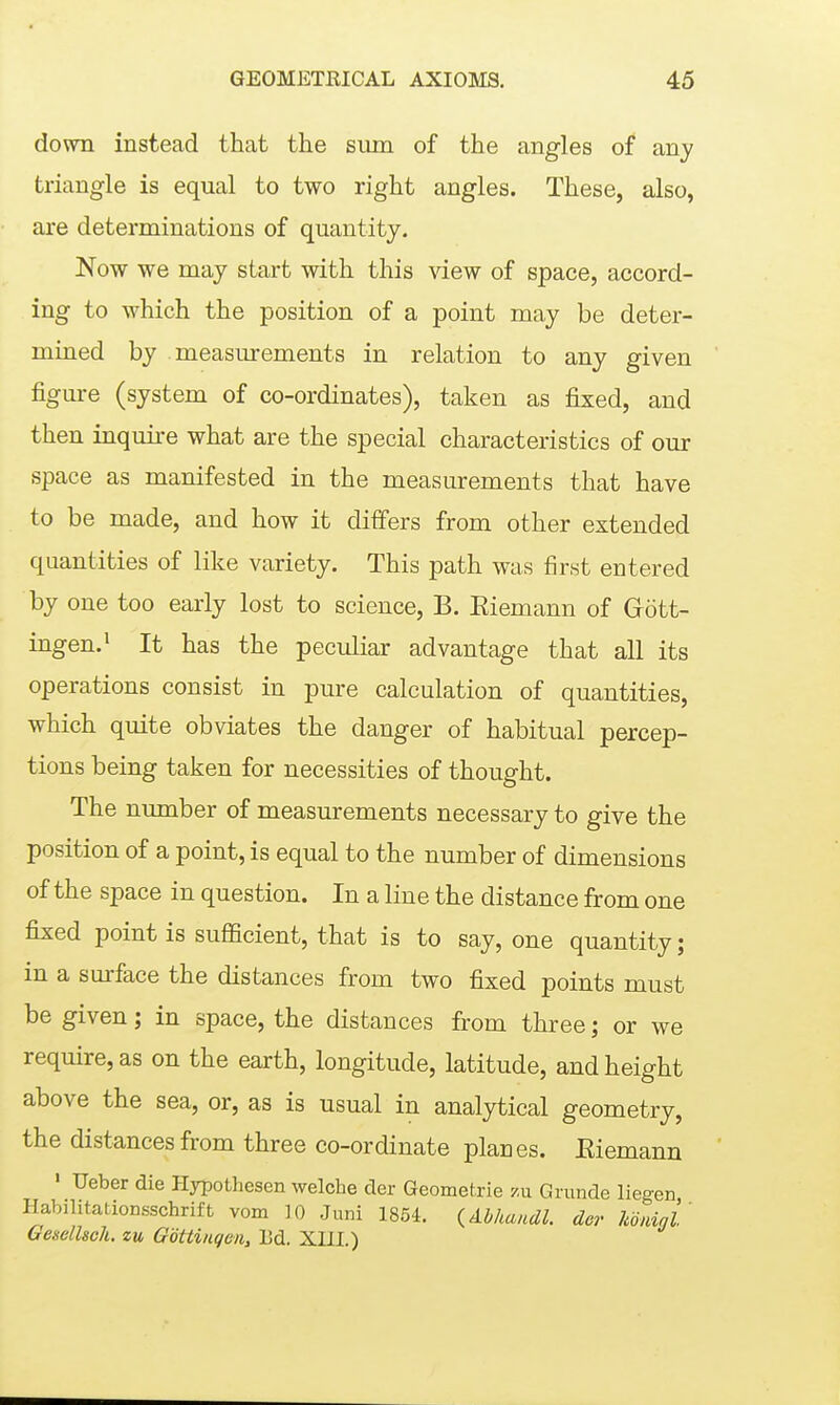 dovra instead that the sum of the angles of any triangle is equal to two right angles. These, also, are determinations of quantity. Now we may start with this view of space, accord- ing to which the position of a point may be deter- mined by measurements in relation to any given figure (system of co-ordinates), taken as fixed, and then inquire what are the special characteristics of our space as manifested in the measurements that have to be made, and how it differs from other extended quantities of like variety. This path was first entered by one too early lost to science, B. Eiemann of Gött- ingen. ^ It has the peculiar advantage that all its operations consist in pure calculation of quantities, which quite obviates the danger of habitual percep- tions being taken for necessities of thought. The number of measurements necessary to give the position of a point, is equal to the number of dimensions of the space in question. In a line the distance from one fixed point is sufficient, that is to say, one quantity; in a surface the distances from two fixed points must be given; in space, the distances from three; or we require, as on the earth, longitude, latitude, and height above the sea, or, as is usual in analytical geometry, the distances from three co-ordinate planes. Eiemann ' Ueber die Hypothesen welche der Geometrie -/.n Grunde liegen Habilitationsschrift vom 10 Juni 1854. ^Abhandl. der Uninl GeselUcli. zu Göttingen, Ld. XIII.)