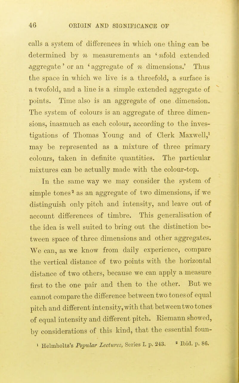 calls a system of differences in which one thing can be determined by n measurements an 'wfold extended aggregate ' or an ' aggregate of n dimensions.' Thus the space in which we live is a threefold, a surface is a twofold, and a line is a simple extended aggregate of points. Time also is an aggregate of one dimension. The system of colours is an aggregate of three dimen- sions, inasmuch as each colour, according to the inves- tigations of Thomas Young and of Clerk Maxwell,^ may be represented as a mixture of three primary colours, taken in definite quantities. The particular mixtures can be actually made with the colour-top. In the same way we may consider the system of simple tones ^ as an aggregate of two dimensions, if we distinguish only pitch and intensity, and leave out of account differences of timbre. This generalisation of the idea is well suited to bring out the distinction be- tween space of three dimensions and other aggregates. We can, as we know from daily experience, compare the vertical distance of two points with the horizontal distance of two others, because we can apply a measure first to the one pair and then to the other. But we cannot compare the difference between two tones of equal pitch and different intensity, with that between two tones of equal intensity and different pitch. Eiemann showed, by considerations of this kind, that the essential foun- > Helmholtz's Poj}ula/i' Lectures, Scries I. p. 243. ' Ibid. p. 86.