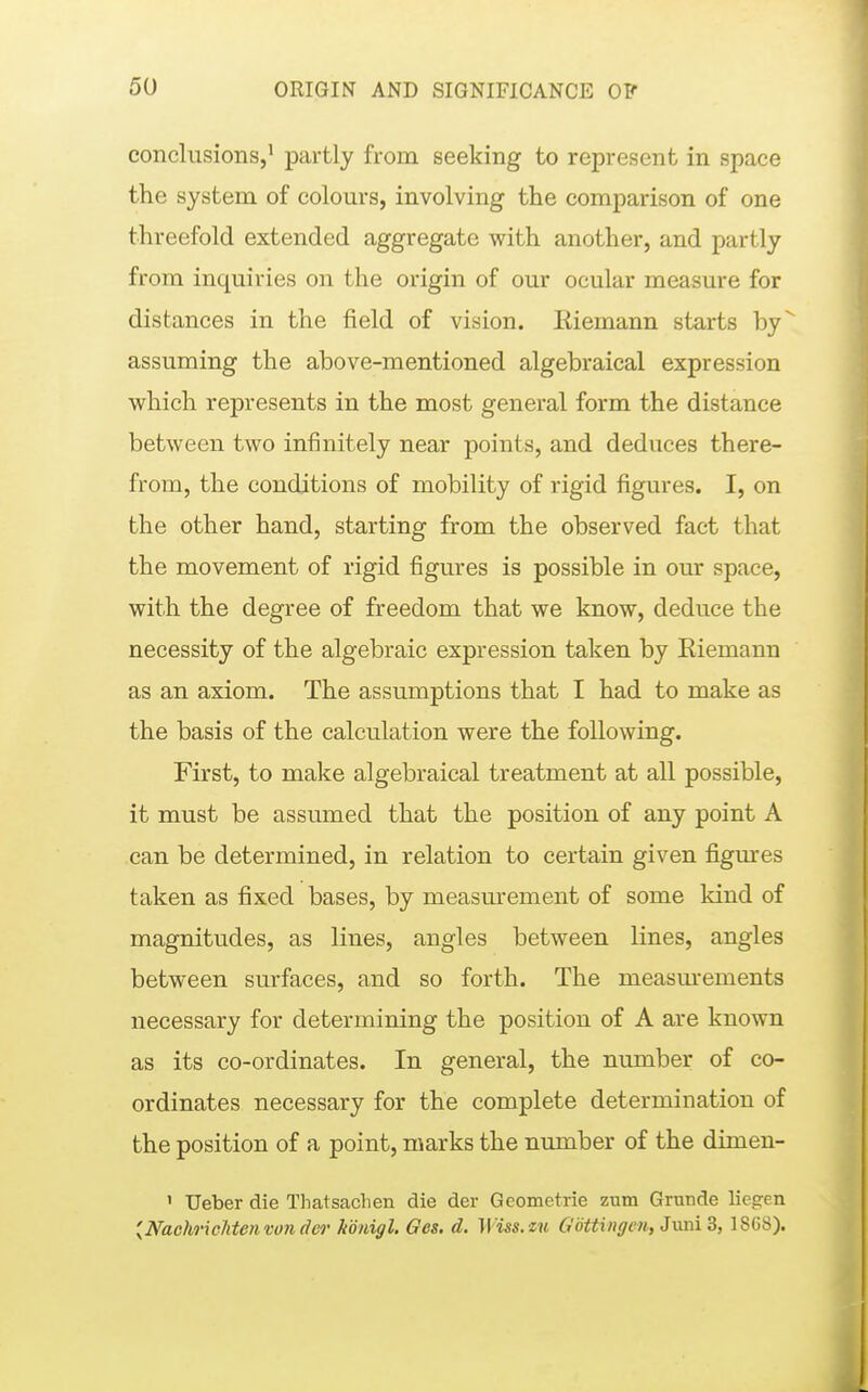 conclusions,' partly from seeking to represent in space the system of colours, involving the comparison of one threefold extended aggregate with another, and partly from inquiries on the origin of our ocular measure for distances in the field of vision. Eiemann starts by assuming the above-mentioned algebraical expression which represents in the most general form the distance between two infinitely near points, and deduces there- from, the conditions of mobility of rigid figures. I, on the other hand, starting from the observed fact that the movement of rigid figures is possible in our space, with the degree of freedom that we know, deduce the necessity of the algebraic expression taken by Eiemann as an axiom. The assumptions that I had to make as the basis of the calculation were the following. First, to make algebraical treatment at all possible, it must be assumed that the position of any point A can be determined, in relation to certain given figures taken as fixed bases, by measm^ement of some kind of magnitudes, as lines, angles between lines, angles between surfaces, and so forth. The measm^ements necessary for determining the position of A are known as its co-ordinates. In general, the number of co- ordinates necessary for the complete determination of the position of a point, marks the number of the dimen- ' Ueber die Thatsachen die der Geometrie zum Grunde liegen {Nachr\eilten von d&i' königl. Ges. d. Wiss.m Göttinffen,Jxmid, 1868).