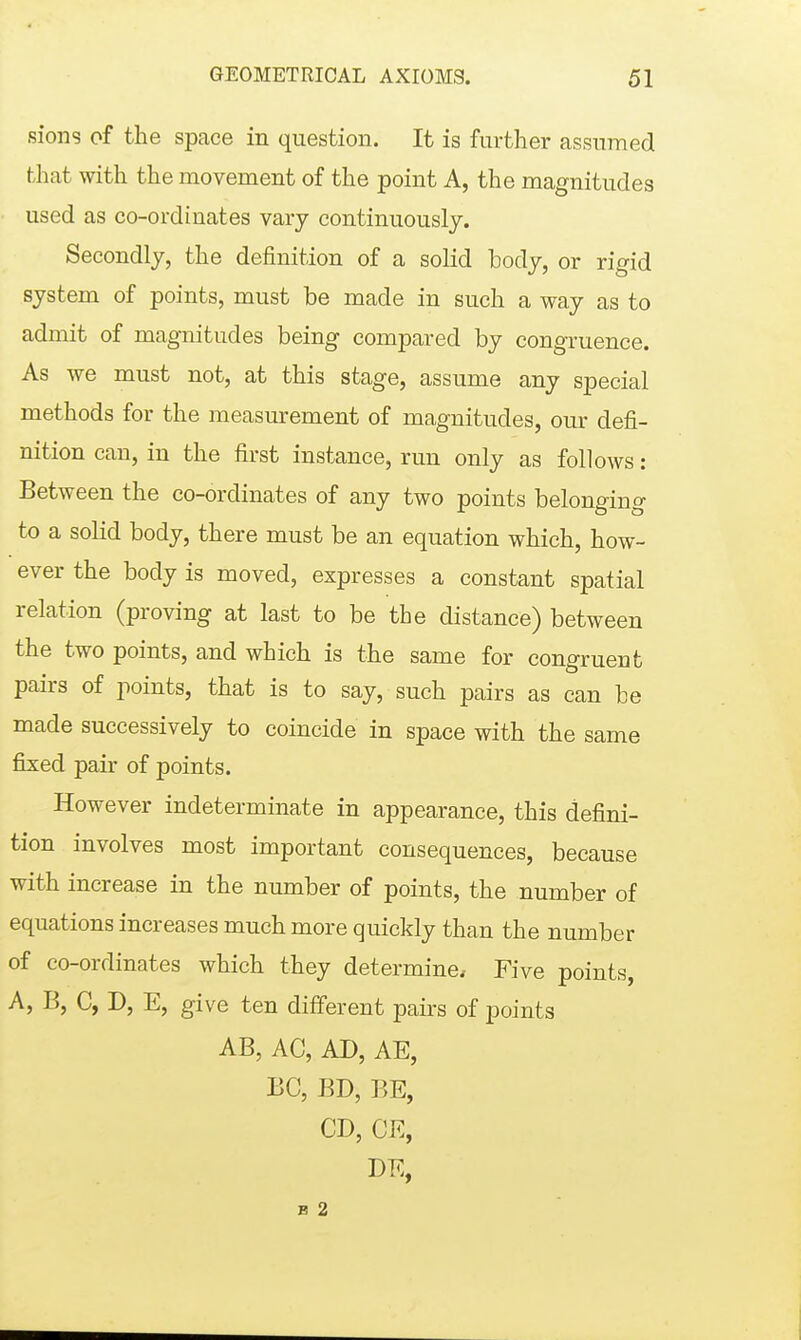 siong of the space in question. It is further assumed that with the movement of the point A, the magnitudes used as co-ordinates vary continuously. Secondly, the definition of a solid body, or rigid system of points, must be made in such a way as to admit of magnitudes being compared by congruence. As we must not, at this stage, assume any special methods for the measurement of magnitudes, our defi- nition can, in the first instance, run only as follows: Between the co-ordinates of any two points belonging to a solid body, there must be an equation which, how- ever the body is moved, expresses a constant spatial relation (proving at last to be the distance) between the two points, and which is the same for congruent pairs of points, that is to say, such pairs as can be made successively to coincide in space with the same fixed pair of points. However indeterminate in appearance, this defini- tion involves most important consequences, because with increase in the number of points, the number of equations increases much more quickly than the number of co-ordinates which they determine. Five points, A, B, C, D, E, give ten different paii's of points AB, AC, AD, AE, EC, BD, BE, CD, CE, DE, B 2